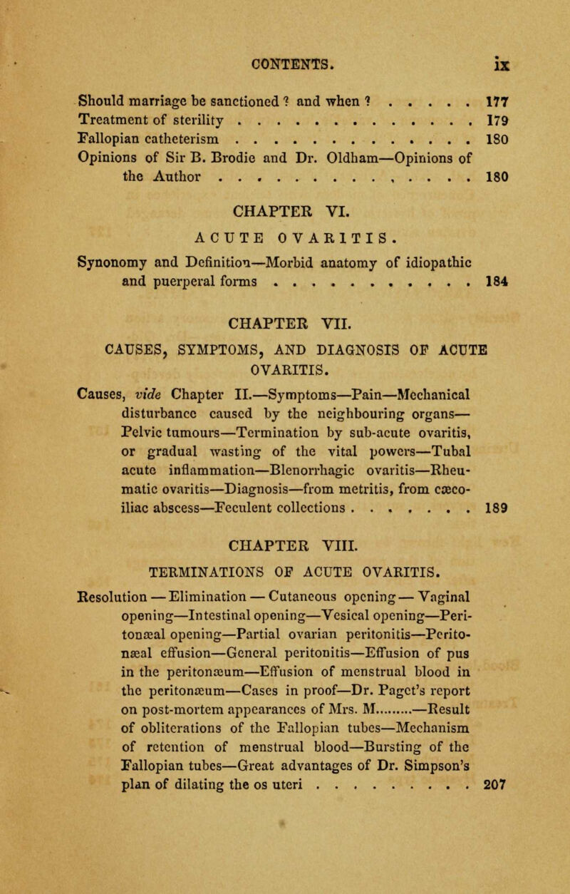 Should marriage be sanctioned ? and when ? 177 Treatment of sterility 179 Fallopian catheterism 180 Opinions of Sir B. Brodie and Dr. Oldham—Opinions of the Author 180 CHAPTER VI. ACUTE OVARITIS. Synonomy and Definition—Morbid anatomy of idiopathic and puerperal forms 184 CHAPTER VII. CAUSES, SYMPTOMS, AND DIAGNOSIS OP ACUTE OVARITIS. Causes, vide Chapter II.—Symptoms—Pain—Mechanical disturbance caused by the neighbouring organs— Pelvic tumours—Termination by sub-acute ovaritis, or gradual wasting of the vital powers—Tubal acute inflammation—Blenorrhagic ovaritis—Rheu- matic ovaritis—Diagnosis—from metritis, from casco- iliac abscess—Feculent collections 189 CHAPTER VIII. TERMINATIONS OF ACUTE OVARITIS. Resolution — Elimination — Cutaneous opening — Vaginal opening—Intestinal opening—Vesical opening—Peri- tonoeal opening—Partial ovarian peritonitis—Pcrito- nseal effusion—General peritonitis—Effusion of pus in the peritonaeum—Effusion of menstrual blood in the peritonaeum—Cases in proof—Dr. Pagct's report on post-mortem appearances of Mrs. M —Result of obliterations of the Fallopian tubes—Mechanism of retention of menstrual blood—Bursting of the Fallopian tubes—Great advantages of Dr. Simpson's plan of dilating the os uteri 207