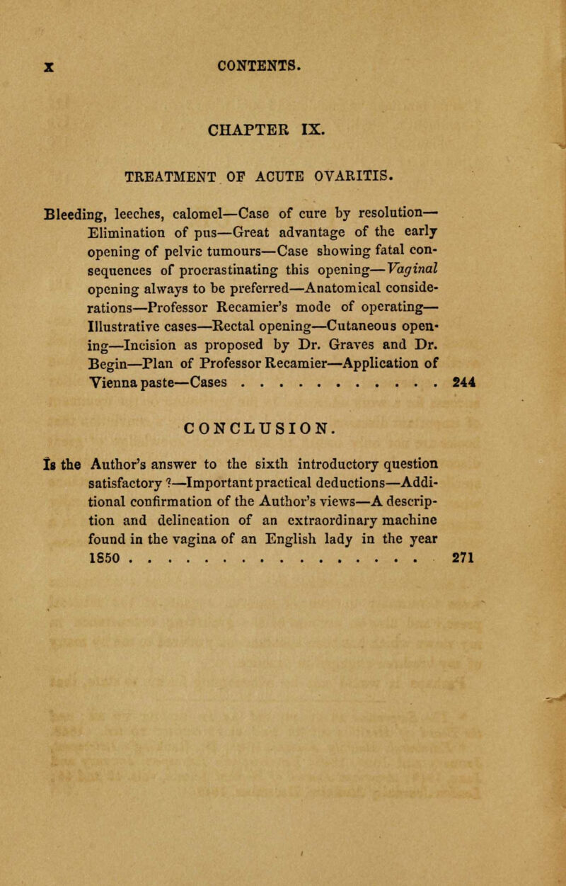 CHAPTER IX. TREATMENT OF ACUTE OVARITIS. Bleeding, leeches, calomel—Case of cure by resolution— Elimination of pus—Great advantage of the early opening of pelvic tumours—Case showing fatal con- sequences of procrastinating this opening—Vaginal opening always to be preferred—Anatomical conside- rations—Professor Recamier's mode of operating— Illustrative cases—Rectal opening—Cutaneous open- ing—Incision as proposed by Dr. Graves and Dr. Begin—Plan of Professor Recamier—Application of Vienna paste—Cases 244 CONCLUSION. Is the Author's answer to the sixth introductory question satisfactory ?—Important practical deductions—Addi- tional confirmation of the Author's views—A descrip- tion and delineation of an extraordinary machine found in the vagina of an English lady in the year 1S50 271