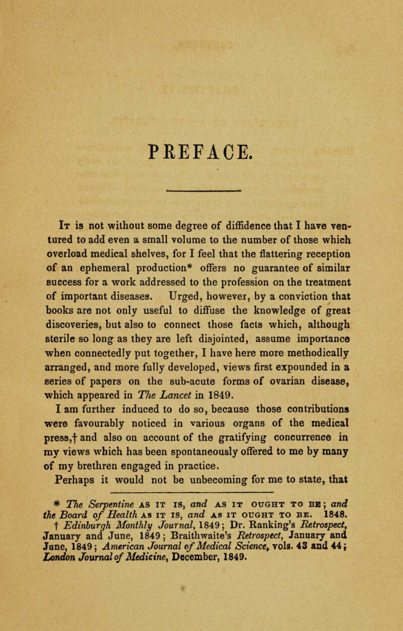 PREFACE. It is not without some degree of diffidence that I have ven- tured to add even a small volume to the number of those which overload medical shelves, for I feel that the flattering reception of an ephemeral production* offers no guarantee of similar success for a work addressed to the profession on the treatment of important diseases. Urged, however, by a conviction that books are not only useful to diffuse the knowledge of great discoveries, but also to connect those facts which, although sterile so long as they are left disjointed, assume importance when connectedly put together, I have here more methodically arranged, and more fully developed, views first expounded in a series of papers on the sub-acute forms of ovarian disease, which appeared in The Lancet in 1849. I am further induced to do so, because those contributions were favourably noticed in various organs of the medical press,f and also on account of the gratifying concurrence in my views which has been spontaneously offered to me by many of my brethren engaged in practice. Perhaps it would not be unbecoming for me to state, that * The Serpentine as it is, and as it ought to be; and the Board of Health as it is, and as it ought to be. 1848. t Edinburgh Monthly Journal, 1849; Dr. Ranking's Retrospect, January and June, 1849; Braithwaite's Retrospect, January and June, 1849; American Journal of Medical Science, vols. 43 and 44; London Journal of Medicine, December, 1849.