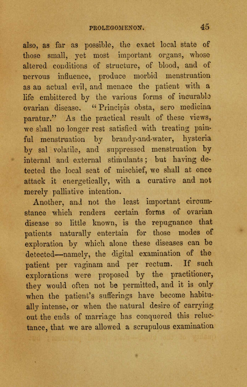 also, as far as possible, the exact local state of those small, yet most important organs, whose altered conditions of structure, of blood, and of nervous influence, produce morbid menstruation as an actual evil, and menace the patient with a life embittered by the various forms of incurabb ovarian disease.  Principis obsta, sero medicina paratur. As the practical result of these views, we shall no longer rest satisfied with treating pain- ful menstruation by brandy-and-water, hysteria by sal volatile, and suppressed menstruation by internal and external stimulants; but having de- tected the local seat of mischief, we shall at once attack it energetically, with a curative and not merely palliative intention. Another, and not the least important circum- stance which renders certain forms of ovarian disease so little known, is the repugnance that patients naturally entertain for those modes of exploration by which alone these diseases can be detected—namely, the digital examination of the patient per vaginam and per rectum. If such explorations were proposed by the practitioner, they would often not be permitted, and it is only when the patient's sufferings have become habitu- ally intense, or when the natural desire of carrying out the ends of marriage has conquered this reluc- tance, that we are allowed a scrupulous examination
