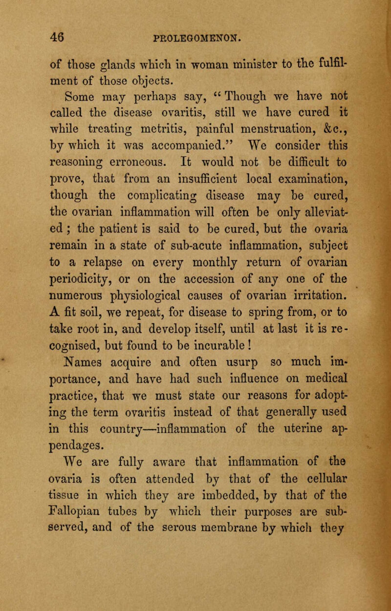 of those glands which in woman minister to the fulfil- ment of those objects. Some may perhaps say,  Though we have not called the disease ovaritis, still we have cured it while treating metritis, painful menstruation, &c, by which it was accompanied. We consider this reasoning erroneous. It would not be difficult to prove, that from an insufficient local examination, though the complicating disease may be cured, the ovarian inflammation will often be only alleviat- ed ; the patient is said to be cured, but the ovaria remain in a state of sub-acute inflammation, subject to a relapse on every monthly return of ovarian periodicity, or on the accession of any one of the numerous physiological causes of ovarian irritation. A fit soil, we repeat, for disease to spring from, or to take root in, and develop itself, until at last it is re- cognised, but found to be incurable ! Names acquire and often usurp so much im- portance, and have had such influence on medical practice, that we must state our reasons for adopt- ing the term ovaritis instead of that generally used in this country—inflammation of the uterine ap- pendages. We are fully aware that inflammation of the ovaria is often attended by that of the cellular tissue in which they are imbedded, by that of the Fallopian tubes by which their purposes are sub- served, and of the serous membrane by which they