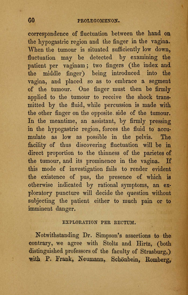 correspondence of fluctuation between the hand on the hypogastric region and the finger in the vagina. When the tumour is situated sufficiently low down, fluctuation may be detected by examining the patient per vaginam; two fingers (the index and the middle finger) being introduced into the vagina, and placed so as to embrace a segment of the tumour. One finger must then be firmly applied to the tumour to receive the shock trans- mitted by the fluid, while percussion is made with the other finger on the opposite, side of the tumour. In the meantime, an assistant, by firmly pressing in the hypogastric region, forces the fluid to accu- mulate as low as possible in the pelvis. The facility of thus discovering fluctuation will be in direct proportion to the thinness of the parietes of the tumour, and its prominence in the vagina. If this mode of investigation fails to render evident the existence of pus, the presence of which is otherwise indicated by rational symptoms, an ex- ploratory puncture will decide the question without subjecting the patient either to much pain or to imminent danger. EXPLORATION PER RECTUM. Notwithstanding Dr. Simpson's assertions to the contrary, we agree with Stoltz and Hirtz, (both distinguished professors of the faculty of Strasburg,) with P. Frank, Neumann, Schonbein, Romberg,