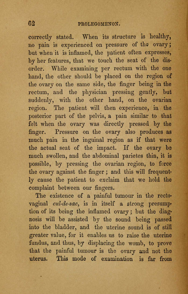 correctly stated. When its structure is healthy, no pain is experienced on pressure of the ovary; but when it is inflamed, the patient often expresses, by her features, that we touch the seat of the dis- order. While examining per rectum with the one hand, the other should be placed on the region of the ovary on the same side, the finger being in the rectum, and the physician pressing gently, but suddenly, with the other hand, on the ovarian region. The patient will then experience, in the posterior part of the pelvis, a pain similar to that felt when the ovary was directly pressed by the finger. Pressure on the ovary also produces as much pain in the inguinal region as if that were the actual seat of the impact. If the ovary be much swollen, and the abdominal parietes thin, it is possible, by pressing the ovarian region, to force the ovary against the finger ; and this will frequent- ly cause the patient to exclaim that we hold the complaint between our fingers. The existence of a painful tumour in the recto- vaginal cul-de-sac, is in itself a strong presump- tion of its being the inflamed ovary; but the diag- nosis will be assisted by the sound being passed into the bladder, and the uterine sound is of still greater value, for it enables us to raise the uterine fundus, and thus, by displacing the womb, to prove that the painful tumour is the ovary and not the uterus. This mode of examination is far from