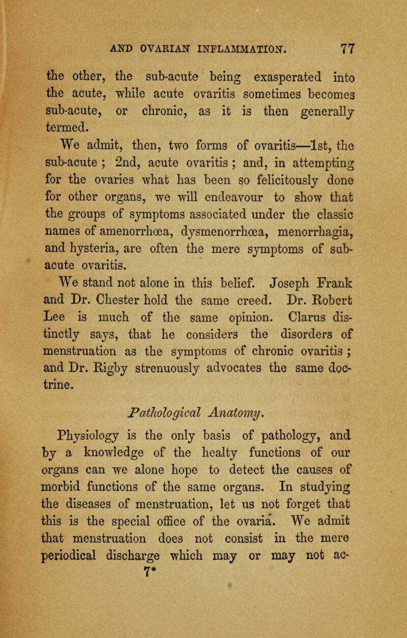 the other, the sub-acute being exasperated into the acute, while acute ovaritis sometimes becomes sub-acute, or chronic, as it i3 then generally termed. We admit, then, two forms of ovaritis—1st, the sub-acute ; 2nd, acute ovaritis ; and, in attempting for the ovaries what has been so felicitously done for other organs, we will endeavour to show that the groups of symptoms associated under the classic names of amenorrhoea, dysmenorrhoea, menorrhagia, and hysteria, are often the mere symptoms of sub- acute ovaritis. We stand not alone in this belief. Joseph Frank and Dr. Chester hold the same creed. Dr. Robert Lee is much of the same opinion. Clarus dis- tinctly says, that he considers the disorders of menstruation as the symptoms of chronic ovaritis ; and Dr. Rigby strenuously advocates the same doc- trine. Pathological Anatomy. Physiology is the only basis of pathology, and by a knowledge of the healty functions of our organs can we alone hope to detect the causes of morbid functions of the same organs. In studying the diseases of menstruation, let us not forget that this is the special office of the ovaria. We admit that menstruation does not consist in the mere periodical discharge which may or may not ac- 7*