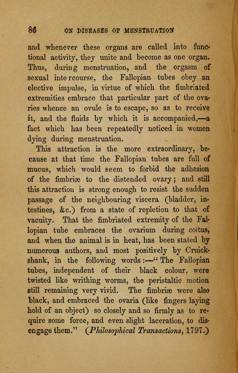 and whenever these organs are called into func- tional activity, thej unite and become as one organ. Thus, during menstruation, and the orgasm of sexual intercourse, the Fallopian tubes obey an elective impulse, in virtue of -which the fimbriated extremities embrace that particular part of the ova- ries whence an ovule is to escape, so as to receive it, and the fluids by which it is accompanied,—a fact which has been repeatedly noticed in women dying during menstruation. This attraction is the more extraordinary, be* cause at that time the Fallopian tubes are full of mucus, which would seem to forbid the adhesion of the fimbriae to the distended ovary; and still this attraction is strong enough to resist the sudden passage of the neighbouring viscera (bladder, in- testines, &c.) from a state of repletion to that of vacuity. That the fimbriated extremity of the Fal- lopian tube embraces the ovarium during coitus, and when the animal is in heat, has been stated by numerous authors, and most positively by Cruick- shank, in the following words :— The Fallopian tubes, independent of their black colour, were twisted like writhing worms, the peristaltic motion still remaining very vivid. The fimbriae were also black, and embraced the ovaria (like fingers laying hold of an object) so closely and so firmly as to re- quire some force, and even slight laceration, to dis- engage them. (Philosophical Transactions, 1797.)