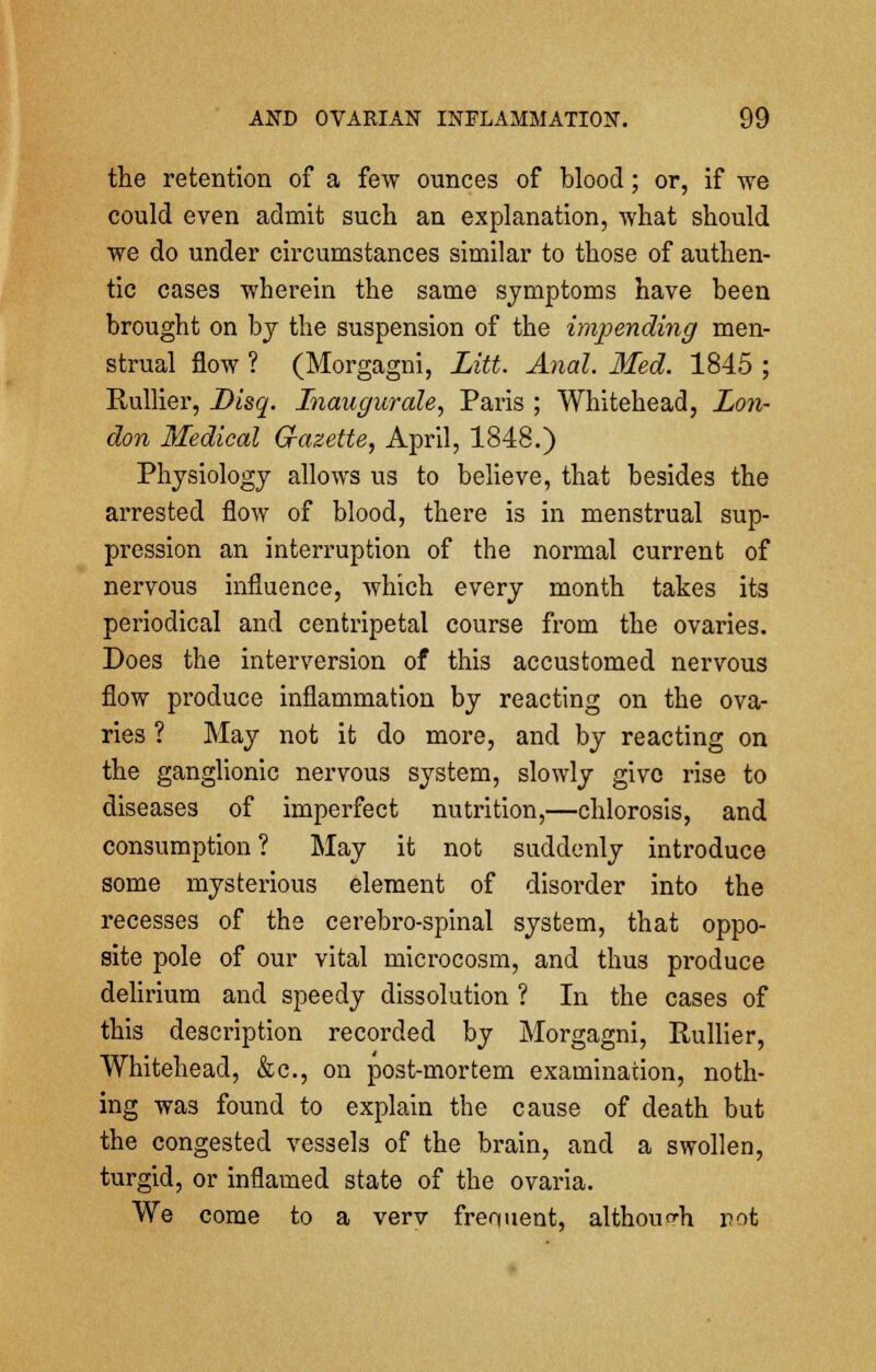 the retention of a few ounces of blood; or, if we could even admit such an explanation, what should we do under circumstances similar to those of authen- tic cases wherein the same symptoms have been brought on by the suspension of the impending men- strual flow ? (Morgagni, Litt. Anal. Med. 1845 ; Rullier, Disq. Inaugurate, Paris ; Whitehead, Lon- don Medical Gazette, April, 1848.) Physiology allows us to believe, that besides the arrested flow of blood, there is in menstrual sup- pression an interruption of the normal current of nervous influence, which every month takes its periodical and centripetal course from the ovaries. Does the interversion of this accustomed nervous flow produce inflammation by reacting on the ova- ries ? May not it do more, and by reacting on the ganglionic nervous system, slowly give rise to diseases of imperfect nutrition,—chlorosis, and consumption? May it not suddenly introduce some mysterious element of disorder into the recesses of the cerebro-spinal system, that oppo- site pole of our vital microcosm, and thus produce delirium and speedy dissolution ? In the cases of this description recorded by Morgagni, Rullier, Whitehead, &c, on post-mortem examination, noth- ing was found to explain the cause of death but the congested vessels of the brain, and a swollen, turgid, or inflamed state of the ovaria. We come to a verv frequent, although rot