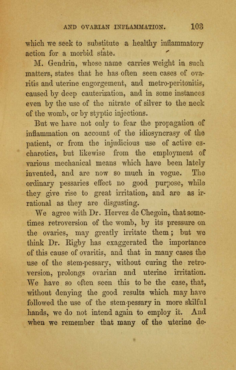 •which we seek to substitute a healthy inflammatory action for a morbid state. M. Gendrin, whose name carries weight in such matters, states that he has often seen cases of ova- ritis and uterine engorgement, and metro-peritonitis, caused by deep cauterization, and in some instances even by the use of the nitrate of silver to the neck of the womb, or by styptic injections. But we have not only to fear the propagation of inflammation on account of the idiosyncrasy of the patient, or from the injudicious use of active es- charotics, but likewise from the employment of various mechanical means which have been lately invented, and are now so much in vogue. The ordinary pessaries effect no good purpose, while they give rise to great irritation, and are as ir- rational as they are disgusting. We agree with Dr. Hervez de Chegoin, that some- times retroversion of the womb, by its pressure on the ovaries, may greatly irritate them; but we think Dr. Rigby has exaggerated the importance of this cause of ovaritis, and that in many cases the use of the stem-pessary, without curing the retro- version, prolongs ovarian and uterine irritation. We have so often seen this to be the case, that, without denying the good results which may have followed the use of the stem pessary in more skilful hands, we do not intend again to employ it. And when we remember that many of the uterine de-