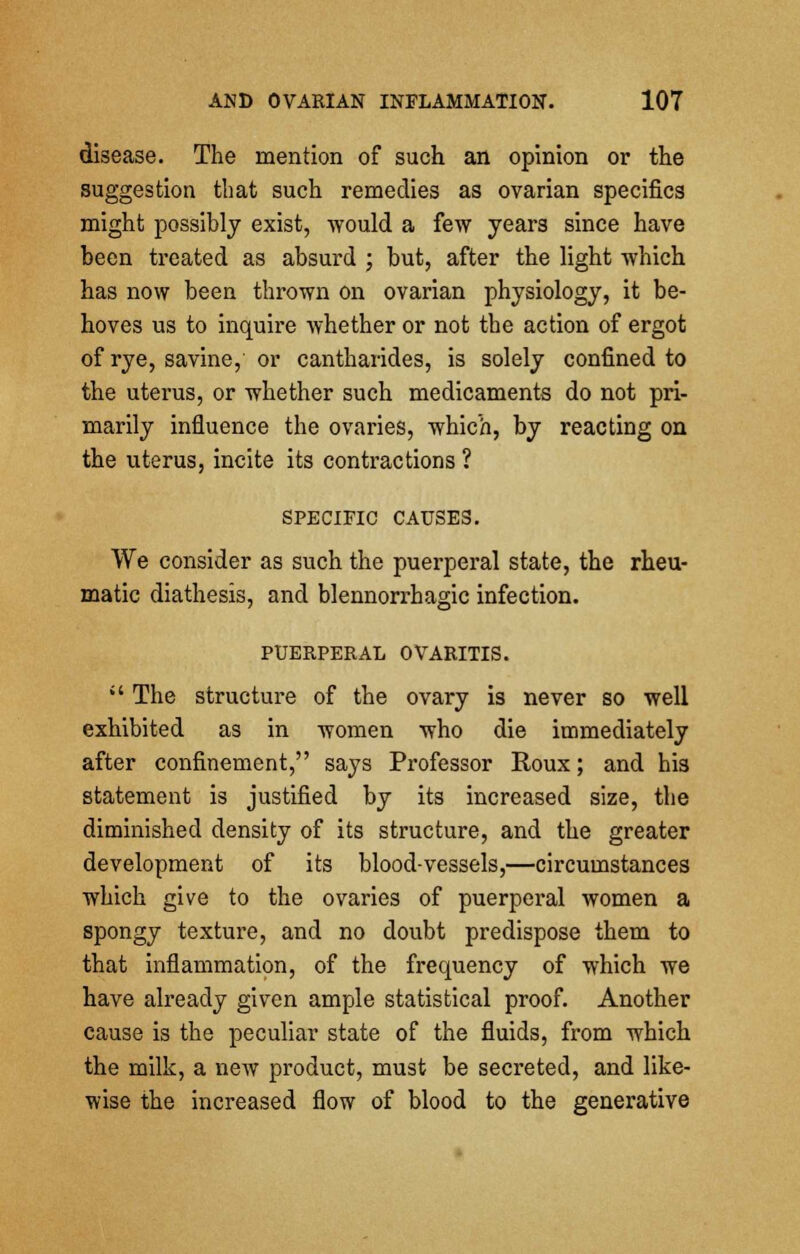 disease. The mention of such an opinion or the suggestion that such remedies as ovarian specifics might possibly exist, would a few years since have been treated as absurd ; but, after the light which has now been thrown on ovarian physiology, it be- hoves us to inquire whether or not the action of ergot of rye, savine, or cantharides, is solely confined to the uterus, or whether such medicaments do not pri- marily influence the ovaries, which, by reacting on the uterus, incite its contractions ? SPECIFIC CAUSES. We consider as such the puerperal state, the rheu- matic diathesis, and blennorrhagic infection. PUERPERAL OVARITIS.  The structure of the ovary is never so well exhibited as in women who die immediately after confinement, says Professor Roux; and his statement is justified by its increased size, the diminished density of its structure, and the greater development of its blood-vessels,—circumstances which give to the ovaries of puerperal women a spongy texture, and no doubt predispose them to that inflammation, of the frequency of which we have already given ample statistical proof. Another cause is the peculiar state of the fluids, from which the milk, a new product, must be secreted, and like- wise the increased flow of blood to the generative