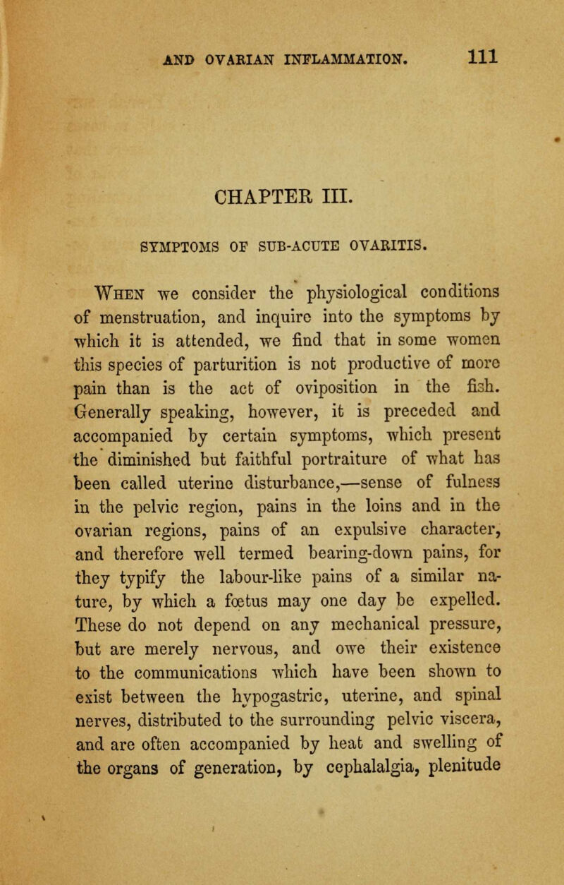 CHAPTER III. SYMPTOMS OF SUB-ACUTE OVARITIS. When we consider the physiological conditions of menstruation, and inquire into the symptoms by •which it is attended, we find that in some women this species of parturition is not productive of more pain than is the act of oviposition in the fish. Generally speaking, however, it is preceded and accompanied by certain symptoms, which present the diminished but faithful portraiture of what has been called uterine disturbance,—sense of fulness in the pelvic region, pains in the loins and in the ovarian regions, pains of an expulsive character, and therefore well termed bearing-down pains, for they typify the labour-like pains of a similar na- ture, by which a foetus may one day be expelled. These do not depend on any mechanical pressure, but are merely nervous, and owe their existence to the communications which have been shown to exist between the hypogastric, uterine, and spinal nerves, distributed to the surrounding pelvic viscera, and are often accompanied by heat and swelling of the organs of generation, by cephalalgia, plenitude