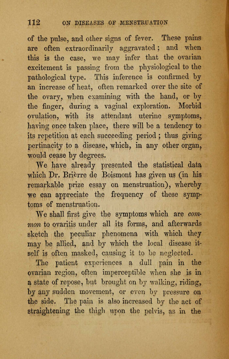 of the pulse, and other signs of fever. These pains are often extraordinarily aggravated; and when this is the case, we may infer that the ovarian excitement is passing from the physiological to the pathological type. This inference is confirmed by an increase of heat, often remarked over the site of the ovary, when examining with the hand, or by the finger, during a vaginal exploration. Morbid ovulation, with its attendant uterine symptoms, having once taken place, there will be a tendency to its repetition at each succeeding period ; thus giving pertinacity to a disease, which, in any other organ, would cease by degrees. We have already presented the statistical data which Dr. Brierre de Boismont has given us (in his remarkable prize essay on menstruation), whereby we can appreciate the frequency of these symp- toms of menstruation. We shall first give the symptoms which are com- mon to ovaritis under all its forms, and afterwards sketch the peculiar phenomena with which they may be allied, and by which the local disease it- self is often masked, causing it to be neglected. The patient experiences a dull pain in the ovarian region, often imperceptible Avhen she is in a state of repose, but brought on by walking, riding, by any sudden movement, or even by pressure on the side. The pain is also increased by the act of straightening the thigh upon the pelvis, as in the