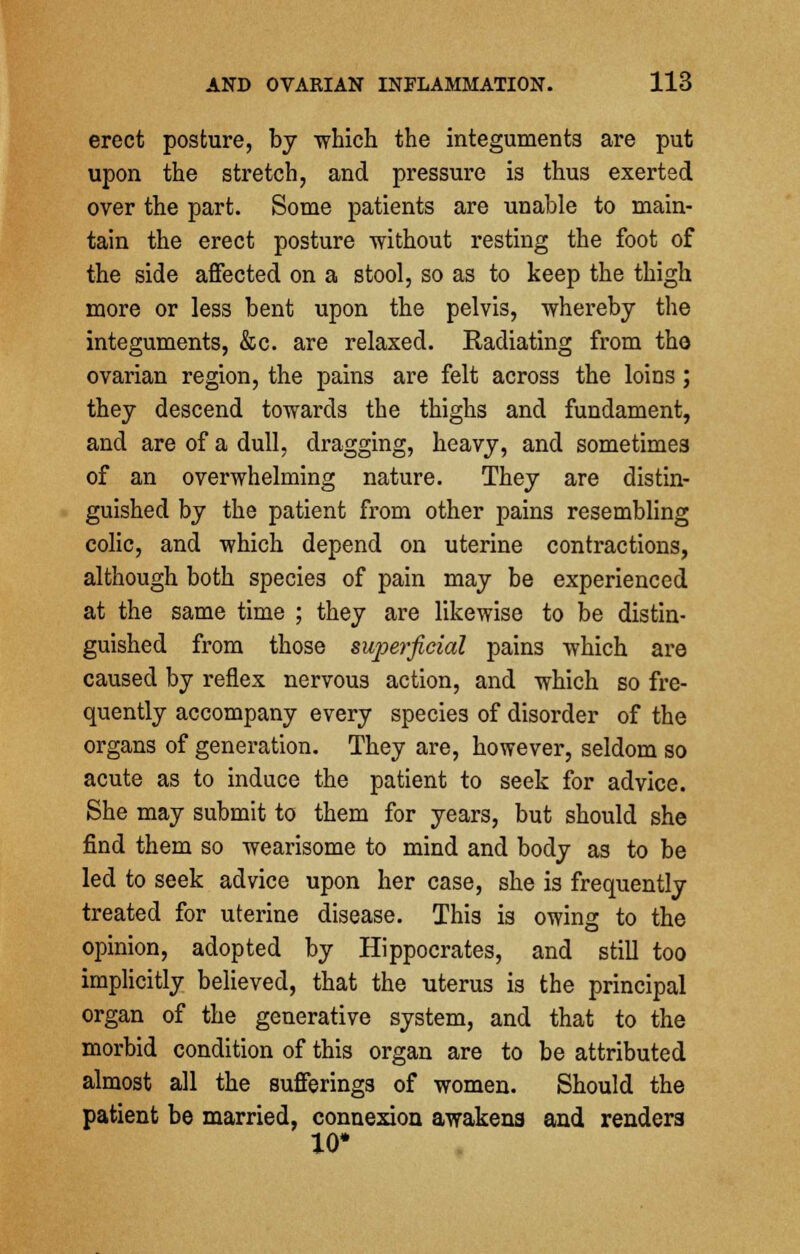 erect posture, by 'which the integuments are put upon the stretch, and pressure is thus exerted over the part. Some patients are unable to main- tain the erect posture -without resting the foot of the side affected on a stool, so as to keep the thigh more or less bent upon the pelvis, whereby the integuments, &c. are relaxed. Eadiating from tho ovarian region, the pains are felt across the loins ; they descend towards the thighs and fundament, and are of a dull, dragging, heavy, and sometimes of an overwhelming nature. They are distin- guished by the patient from other pains resembling colic, and which depend on uterine contractions, although both species of pain may be experienced at the same time ; they are likewise to be distin- guished from those superficial pains which are caused by reflex nervous action, and which so fre- quently accompany every species of disorder of the organs of generation. They are, however, seldom so acute as to induce the patient to seek for advice. She may submit to them for years, but should she find them so wearisome to mind and body as to be led to seek advice upon her case, she is frequently treated for uterine disease. This is owing to the opinion, adopted by Hippocrates, and still too implicitly believed, that the uterus is the principal organ of the generative system, and that to the morbid condition of this organ are to be attributed almost all the sufferings of women. Should the patient be married, connexion awakena and renders 10*