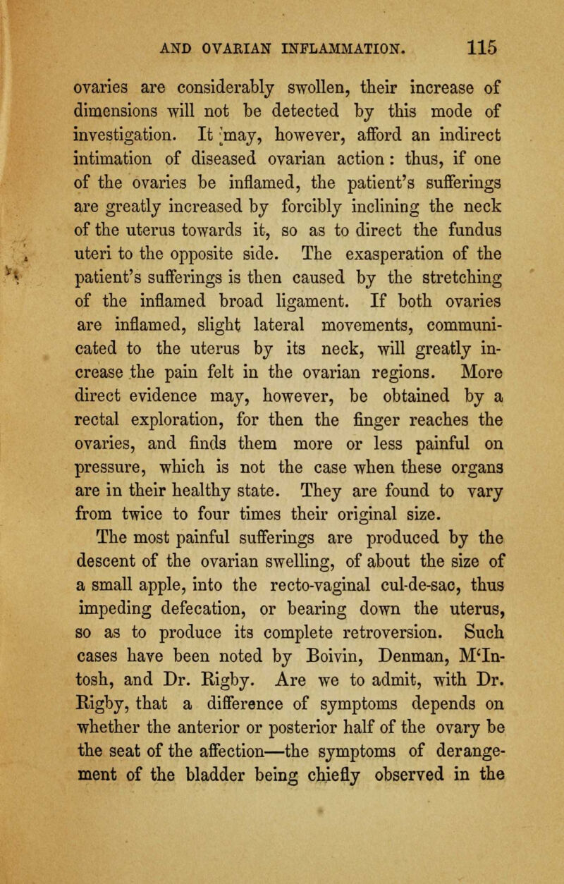 ovaries are considerably swollen, their increase of dimensions will not be detected by this mode of investigation. It ^may, however, afford an indirect intimation of diseased ovarian action: thus, if one of the ovaries be inflamed, the patient's sufferings are greatly increased by forcibly inclining the neck of the uterus towards it, so as to direct the fundus uteri to the opposite side. The exasperation of the patient's sufferings is then caused by the stretching of the inflamed broad ligament. If both ovaries are inflamed, slight lateral movements, communi- cated to the uterus by its neck, will greatly in- crease the pain felt in the ovarian regions. More direct evidence may, however, be obtained by a rectal exploration, for then the finger reaches the ovaries, and finds them more or less painful on pressure, which is not the case when these organs are in their healthy state. They are found to vary from twice to four times their original size. The most painful sufferings are produced by the descent of the ovarian swelling, of about the size of a small apple, into the recto-vaginal cul-de-sac, thus impeding defecation, or bearing down the uterus, so as to produce its complete retroversion. Such cases have been noted by Boivin, Denman, M'ln- tosh, and Dr. Bigby. Are we to admit, with Dr. Rigby, that a difference of symptoms depends on whether the anterior or posterior half of the ovary be the seat of the affection—the symptoms of derange- ment of the bladder being chiefly observed in the