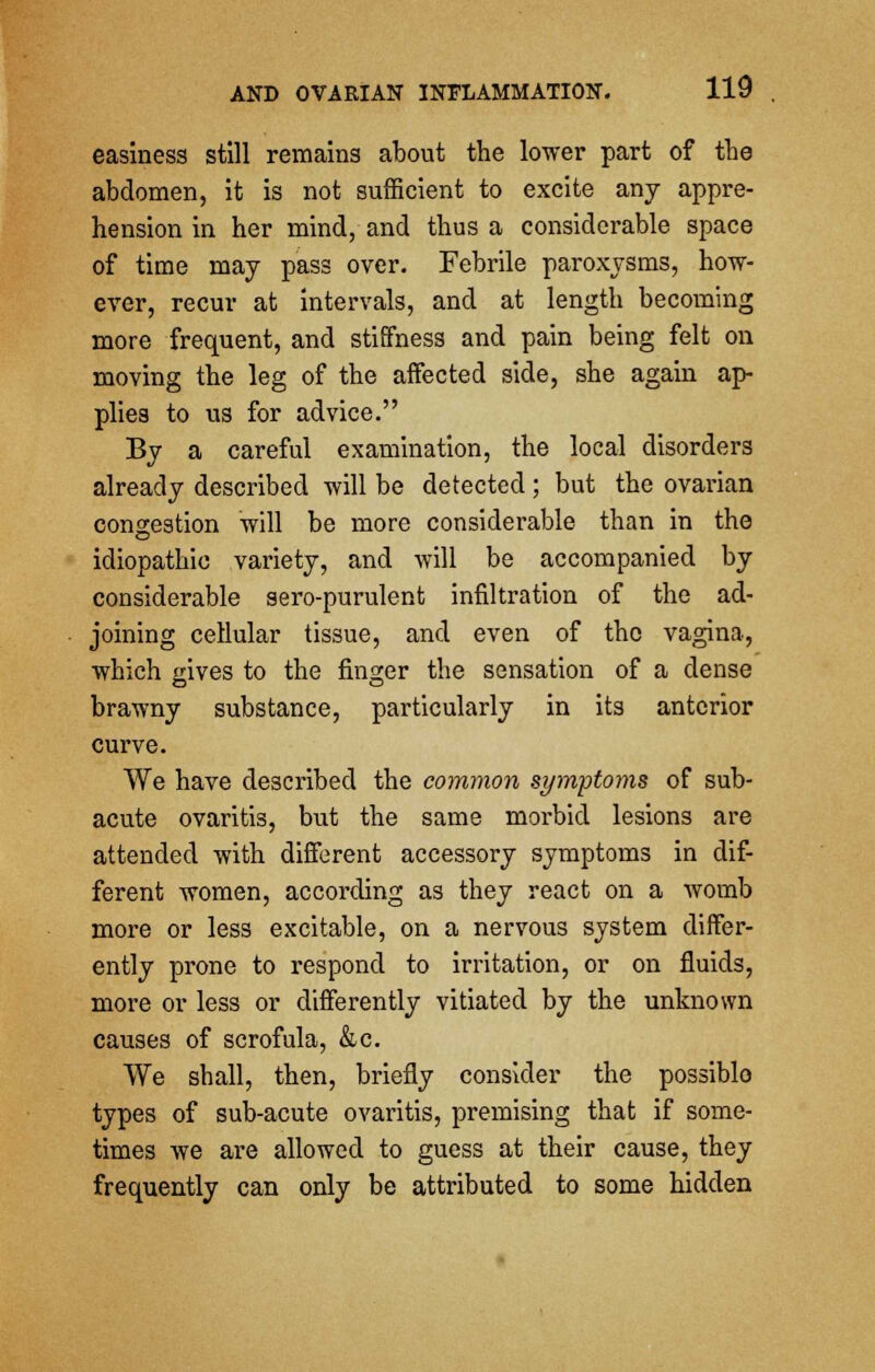 easiness still remains about the lower part of the abdomen, it is not sufficient to excite any appre- hension in her mind, and thus a considerable space of time may pass over. Febrile paroxysms, how- ever, recur at intervals, and at length becoming more frequent, and stiffness and pain being felt on moving the leg of the affected side, she again ap- plies to us for advice. By a careful examination, the local disorders already described will be detected; but the ovarian congestion will be more considerable than in the idiopathic variety, and will be accompanied by considerable sero-purulent infiltration of the ad- joining cellular tissue, and even of the vagina, which gives to the finger the sensation of a dense brawny substance, particularly in its anterior curve. We have described the common symptoms of sub- acute ovaritis, but the same morbid lesions are attended with different accessory symptoms in dif- ferent women, according as they react on a womb more or less excitable, on a nervous system differ- ently prone to respond to irritation, or on fluids, more or less or differently vitiated by the unknown causes of scrofula, &c. We shall, then, briefly consider the possiblo types of sub-acute ovaritis, premising that if some- times we are allowed to guess at their cause, they frequently can only be attributed to some hidden