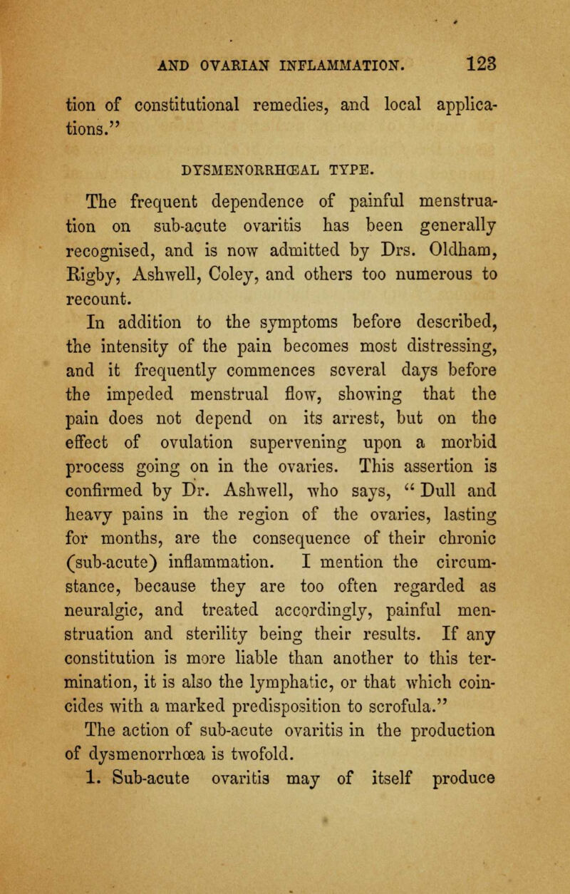 tion of constitutional remedies, and local applica- tions. DTSMENOKRHCEAL TYPE. The frequent dependence of painful menstrua- tion on sub-acute ovaritis has been generally recognised, and is now admitted by Drs. Oldham, Rigby, Ashwell, Coley, and others too numerous to recount. In addition to the symptoms before described, the intensity of the pain becomes most distressing, and it frequently commences several days before the impeded menstrual flow, showing that the pain does not depend on its arrest, but on the effect of ovulation supervening upon a morbid process going on in the ovaries. This assertion is confirmed by Dr. Ashwell, who says,  Dull and heavy pains in the region of the ovaries, lasting for months, are the consequence of their chronic (sub-acute) inflammation. I mention the circum- stance, because they are too often regarded as neuralgic, and treated accordingly, painful men- struation and sterility being their results. If any constitution is more liable than another to this ter- mination, it is also the lymphatic, or that which coin- cides with a marked predisposition to scrofula. The action of sub-acute ovaritis in the production of dysmenorrhcea is twofold. 1. Sub-acute ovaritis may of itself produce