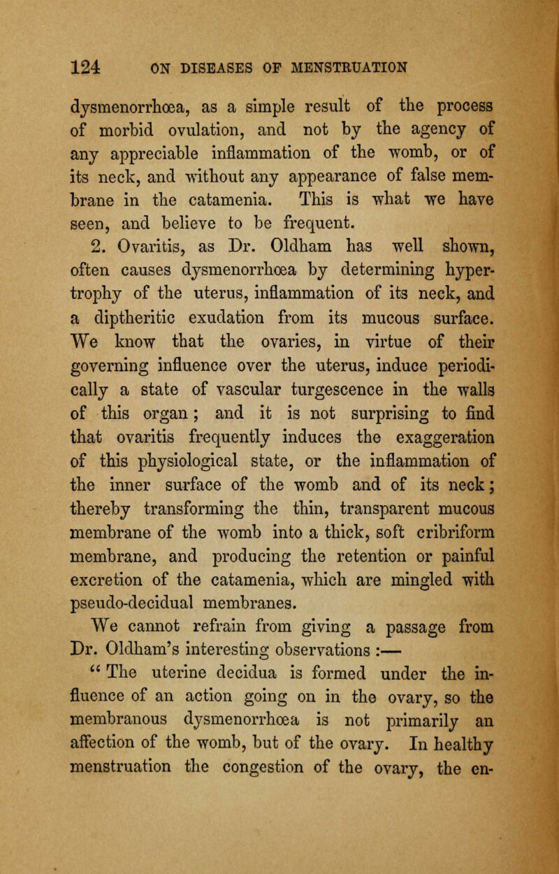 dysmenorrhea, as a simple result of the process of morbid ovulation, and not by the agency of any appreciable inflammation of the womb, or of its neck, and without any appearance of false mem- brane in the catamenia. This is what we have seen, and believe to be frequent. 2. Ovaritis, as Dr. Oldham has well shown, often causes dysmenorrhoea by determining hyper- trophy of the uterus, inflammation of its neck, and a diptheritic exudation from its mucous surface. We know that the ovaries, in virtue of their governing influence over the uterus, induce periodi- cally a state of vascular turgescence in the walls of this organ; and it is not surprising to find that ovaritis frequently induces the exaggeration of this physiological state, or the inflammation of the inner surface of the womb and of its neck; thereby transforming the thin, transparent mucous membrane of the womb into a thick, soft cribriform membrane, and producing the retention or painful excretion of the catamenia, which are mingled with pseudo-decidual membranes. We cannot refrain from giving a passage from Dr. Oldham's interesting observations :— The uterine decidua is formed under the in- fluence of an action going on in the ovary, so the membranous dysmenorrhoea is not primarily an affection of the womb, but of the ovary. In healthy menstruation the congestion of the ovary, the en-