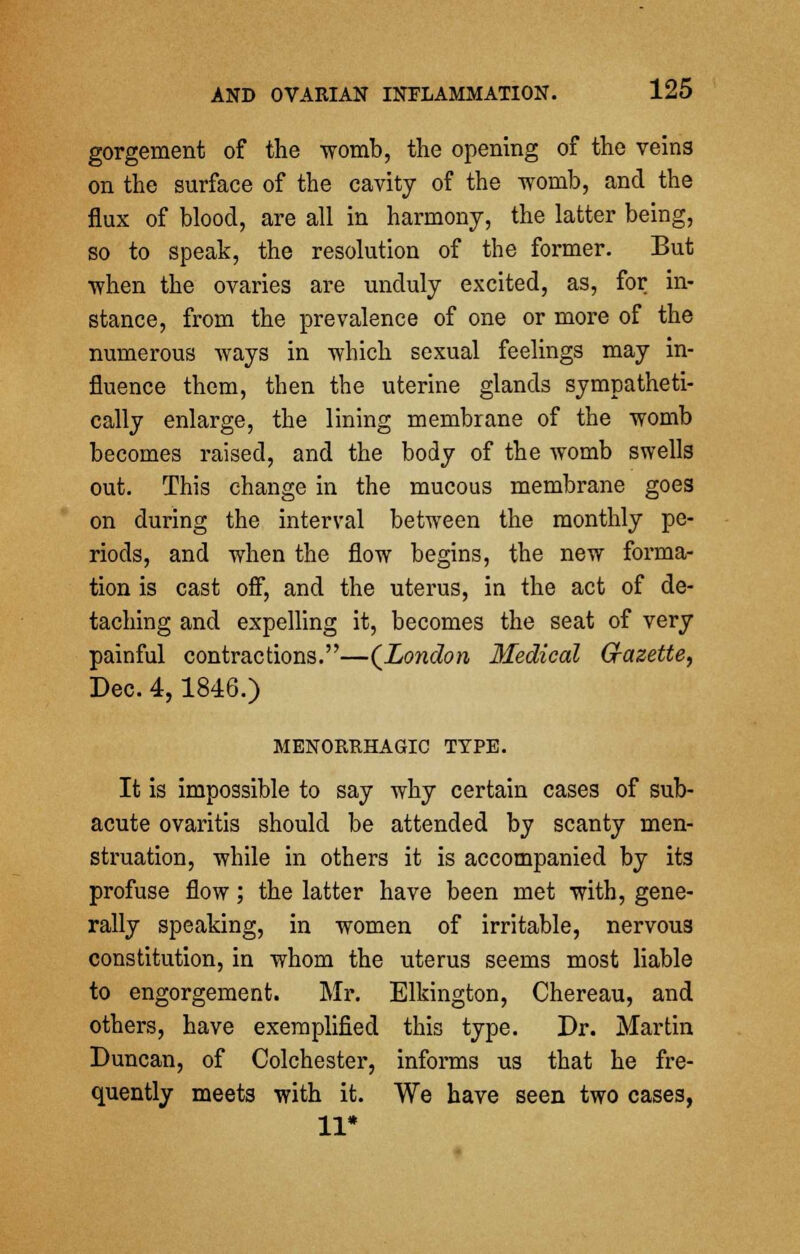 gorgement of the womb, the opening of the veins on the surface of the cavity of the womb, and the flux of blood, are all in harmony, the latter being, so to speak, the resolution of the former. But when the ovaries are unduly excited, as, for in- stance, from the prevalence of one or more of the numerous ways in which sexual feelings may in- fluence them, then the uterine glands sympatheti- cally enlarge, the lining membrane of the womb becomes raised, and the body of the womb swells out. This change in the mucous membrane goes on during the interval between the monthly pe- riods, and when the flow begins, the new forma- tion is cast off, and the uterus, in the act of de- taching and expelling it, becomes the seat of very painful contractions.—(London Medical Gazette, Dec. 4,1846.) MENORRHAGIC TYPE. It is impossible to say why certain cases of sub- acute ovaritis should be attended by scanty men- struation, while in others it is accompanied by its profuse flow; the latter have been met with, gene- rally speaking, in women of irritable, nervous constitution, in whom the uterus seems most liable to engorgement. Mr. Elkington, Chereau, and others, have exemplified this type. Dr. Martin Duncan, of Colchester, informs us that he fre- quently meets with it. We have seen two cases, 11*