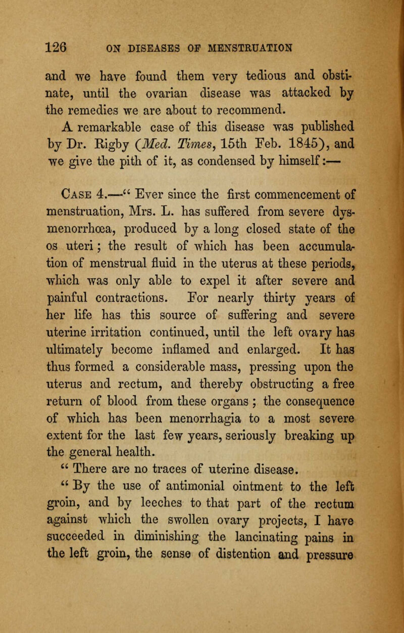 and we have found them very tedious and obsti- nate, until the ovarian disease was attacked by the remedies we are about to recommend. A remarkable case of this disease was published by Dr. Rigby (Med. Times, 15th Feb. 1845), and we give the pith of it, as condensed by himself:— Case 4.—- Ever since the first commencement of menstruation, Mrs. L. has suffered from severe dys- menorrhcea, produced by a long closed state of the os uteri; the result of which has been accumular tion of menstrual fluid in the uterus at these periods, which was only able to expel it after severe and painful contractions. For nearly thirty years of her life has this source of suffering and severe uterine irritation continued, until the left ovary has ultimately become inflamed and enlarged. It has thus formed a considerable mass, pressing upon the uterus and rectum, and thereby obstructing a free return of blood from these organs ; the consequence of which has been menorrhagia to a most severe extent for the last few years, seriously breaking up the general health.  There are no traces of uterine disease.  By the use of antimonial ointment to the left groin, and by leeches to that part of the rectum against which the swollen ovary projects, I have succeeded in diminishing the lancinating pains in the left groin, the sense of distention and pressure