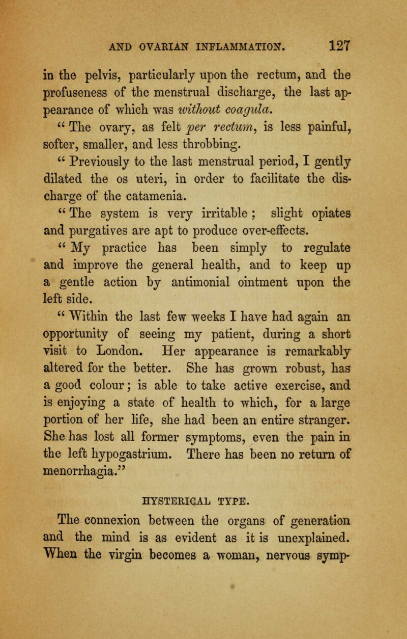 in the pelvis, particularly upon the rectum, and the profuseness of the menstrual discharge, the last ap- pearance of which was without coagula. The ovary, as felt per rectum, is less painful, softer, smaller, and less throbbing. Previously to the last menstrual period, I gently dilated the os uteri, in order to facilitate the dis- charge of the catamenia. The system is very irritable ; slight opiates and purgatives are apt to produce over-effects. My practice has been simply to regulate and improve the general health, and to keep up a gentle action by antimonial ointment upon the left side. Within the last few weeks I have had again an opportunity of seeing my patient, during a short visit to London. Her appearance is remarkably altered for the better. She has grown robust, has a good colour; is able to take active exercise, and is enjoying a state of health to which, for a large portion of her life, she had been an entire stranger. She has lost all former symptoms, even the pain in the left hypogastrium. There has been no return of menorrhagia. HYSTERICAL TYPE. The connexion between the organs of generation and the mind is as evident as it is unexplained. When the virgin becomes a woman, nervous symp-
