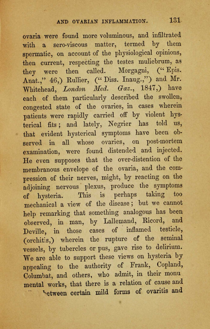 ovaria were found more voluminous, and infiltrated with a sero-viscous matter, termed by them spermatic, on account of the physiological opinions, then current, respecting the testes muliebrum, as they were then called. Morgagni, ( Epis. Anat., 46,) Rullier, ( Diss. Inaug.,) and Mr. Whitehead, London Med. Q-az., 1847,) have each of them particularly described the swollen, congested state of the ovaries, in cases wherein patients were rapidly carried off by violent hys- terical fits; and lately, Negrier has told us, that evident hysterical symptoms have been ob- served in all whose ovaries, on post-mortem examination, were found distended and injected. He even supposes that the over-distention of the membranous envelope of the ovaria, and the com- pression of their nerves, might, by reacting on the adjoining nervous plexus, produce the symptoms of hysteria. This is perhaps taking too mechanical a view of the disease; but we cannot help remarking that something analogous has been observed, in man, by Lallemand, Ricord, and Deville, in those cases of inflamed testicle, (orchitis,) wherein the rupture of the seminal vessels, by tubercles or pus, gave rise to delirium. We are able to support these views on hysteria by appealing to the authority of Frank, Copland, Columbat, and others, who admit, in their monu mental works, that there is a relation of cause and between certain mild forms of ovaritis and