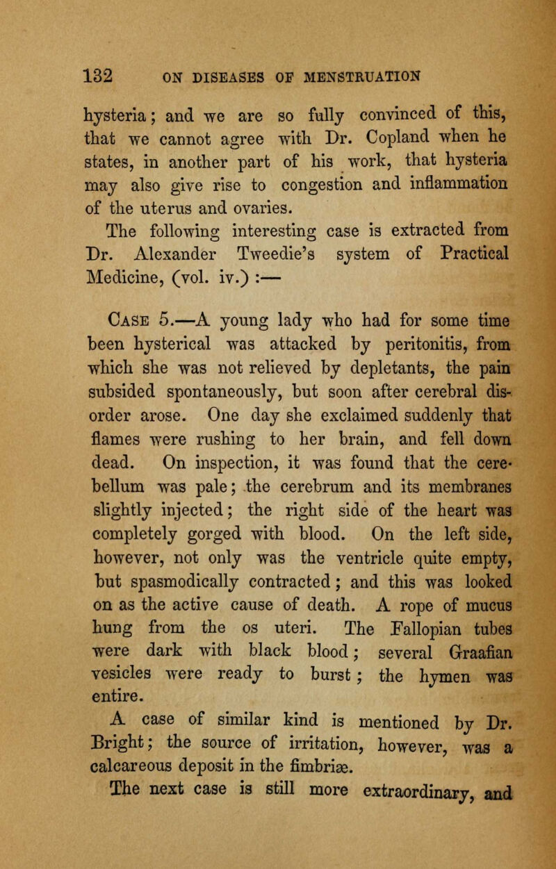 hysteria; and we are so fully convinced of this, that we cannot agree with Dr. Copland when he states, in another part of his work, that hysteria may also give rise to congestion and inflammation of the uterus and ovaries. The following interesting case is extracted from Dr. Alexander Tweedie's system of Practical Medicine, (vol. iv.) :— Case 5.—A young lady who had for some time been hysterical was attacked by peritonitis, from which she was not relieved by depletants, the pain subsided spontaneously, but soon after cerebral dis- order arose. One day she exclaimed suddenly that flames were rushing to her brain, and fell down dead. On inspection, it was found that the cere- bellum was pale; the cerebrum and its membranes slightly injected; the right side of the heart was completely gorged with blood. On the left side, however, not only was the ventricle quite empty, but spasmodically contracted; and this was looked on as the active cause of death. A rope of mucus hung from the os uteri. The Fallopian tubes were dark with black blood; several Graafian vesicles were ready to burst; the hymen was entire. A case of similar kind is mentioned by Dr. Bright; the source of irritation, however, was a calcareous deposit in the fimbriae. The next case is still more extraordinary, and