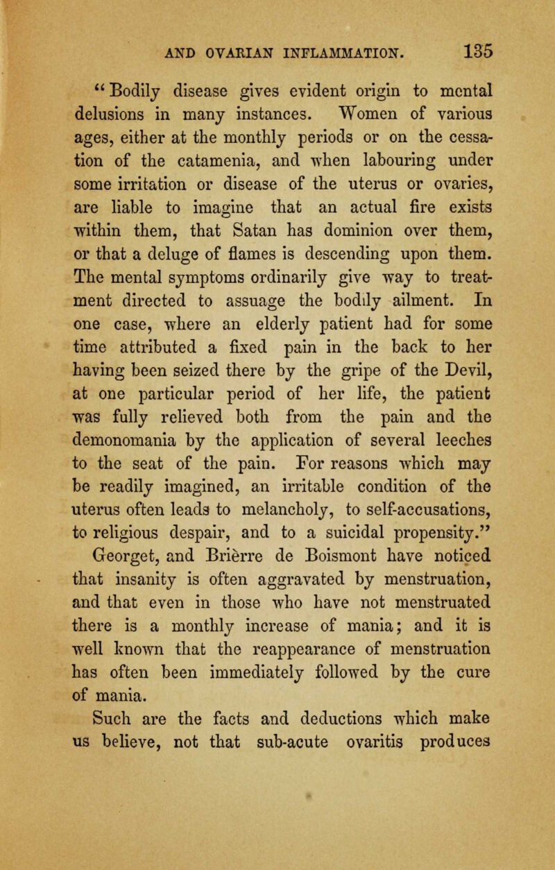 Bodily disease gives evident origin to mental delusions in many instances. Women of various ages, either at the monthly periods or on the cessa- tion of the catamenia, and when labouring under some irritation or disease of the uterus or ovaries, are liable to imagine that an actual fire exists within them, that Satan has dominion over them, or that a deluge of flames is descending upon them. The mental symptoms ordinarily give way to treat- ment directed to assuage the bodily ailment. In one case, where an elderly patient had for some time attributed a fixed pain in the back to her having been seized there by the gripe of the Devil, at one particular period of her life, the patient was fully relieved both from the pain and the demonomania by the application of several leeches to the seat of the pain. For reasons which may be readily imagined, an irritable condition of the uterus often leads to melancholy, to self-accusations, to religious despair, and to a suicidal propensity. Georget, and Brierre de Boismont have noticed that insanity is often aggravated by menstruation, and that even in those who have not menstruated there is a monthly increase of mania; and it is well known that the reappearance of menstruation has often been immediately followed by the cure of mania. Such are the facts and deductions which make us believe, not that sub-acute ovaritis produces