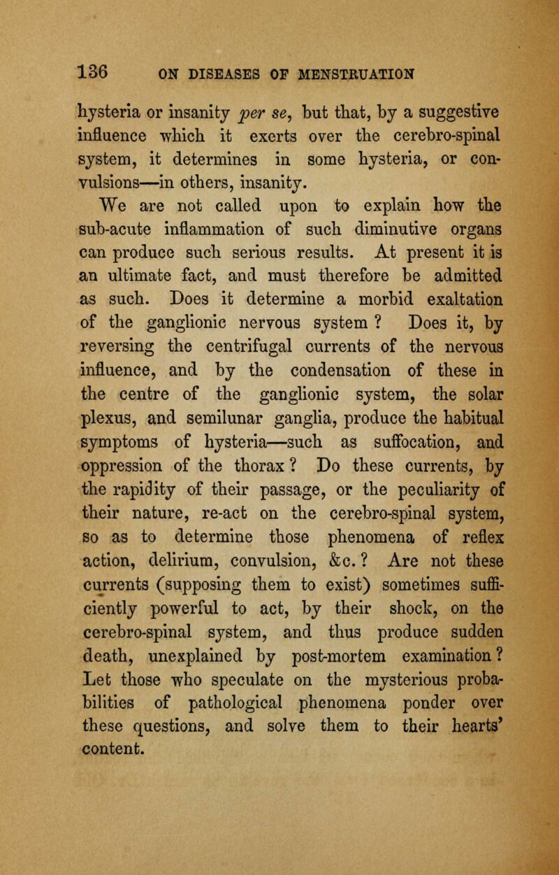 hysteria or insanity per se, but that, by a suggestive influence which it exerts over the cerebro-spinal system, it determines in some hysteria, or con- vulsions—in others, insanity. We are not called upon to explain how the sub-acute inflammation of such diminutive organs can produce such serious results. At present it is an ultimate fact, and must therefore be admitted as such. Does it determine a morbid exaltation of the ganglionic nervous system ? Does it, by reversing the centrifugal currents of the nervous influence, and by the condensation of these in the centre of the ganglionic system, the solar plexus, and semilunar ganglia, produce the habitual symptoms of hysteria—such as suffocation, and oppression of the thorax ? Do these currents, by the rapidity of their passage, or the peculiarity of their nature, re-act on the cerebro-spinal system, so as to determine those phenomena of reflex action, delirium, convulsion, &c. ? Are not these currents (supposing them to exist) sometimes sufli- ciently powerful to act, by their shock, on the cerebro-spinal system, and thus produce sudden death, unexplained by post-mortem examination ? Let those who speculate on the mysterious proba- bilities of pathological phenomena ponder over these questions, and solve them to their hearts' content.