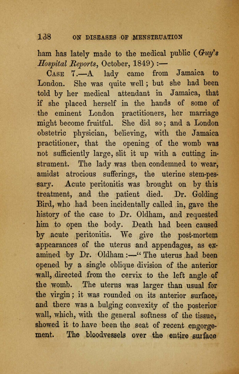 ham has lately made to the medical public (Guy'8 Hospital Reports, October, 1849) :— Case 7.—A lady came from Jamaica to London. She was quite well; but she had been told by her medical attendant in Jamaica, that if she placed herself in the hands of some of the eminent London practitioners, her marriage might become fruitful. She did so; and a London obstetric physician, believing, with the Jamaica practitioner, that the opening of the womb was not sufficiently large, slit it up with a cutting in- strument. The lady was then condemned to wear, amidst atrocious sufferings, the uterine stem-pes- sary. Acute peritonitis was brought on by thi3 treatment, and the patient died. Dr. Golding Bird, who had been incidentally called in, gave the history of the case to Dr. Oldham, and requested him to open the body. Death had been caused by acute peritonitis. We give the post-mortem appearances of the uterus and appendages, as ex- amined by Dr. Oldham :— The uterus had been opened by a single oblique division of the anterior wall, directed from the cervix to the left angle of the womb. The uterus was larger than usual for the virgin; it was rounded on its anterior surface, and there was a bulging convexity of the posterior wall, which, with the general softness of the tissue, showed it to have been the seat of recent engorge- ment. The bloodvessels over the entire surface