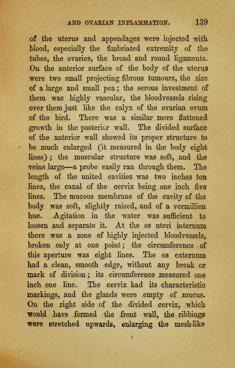 of the uterus and appendages were injected with blood, especially the fimbriated extremity of the tubes, the ovaries, the broad and round ligaments. On the anterior surface of the body of the uteru3 were two small projecting fibrous tumours, the size. of a large and small pea; the serous investment of them was highly vascular, the bloodvessels rising over them just like the calyx of the ovarian ovum of the bird. There was a similar more flattened growth in the posterior wall. The divided surface of the anterior wall showed its proper structure to be much enlarged (it measured in the body eight lines) ; the muscular structure was soft, and the veins large—a probe easily ran through them. The length of the united cavities was two inches ten lines, the canal of the cervix being one inch five lines. The mucous membrane of the cavity of the body was soft, slightly raised, and of a vermillion hue. Agitation in the water was sufficient to loosen and separate it. At the os uteri internum there was a zone of highly injected bloodvessels, broken only at one point; the circumference of this aperture was eight lines. The os externum had a clean, smooth edge, without any break or mark of division; its circumference measured one inch one line. The cervix had its characteristic markings, and the glands were empty of mucus. On the right side of the divided cervix, which would have formed the front wall, the ribbings were stretched upwards, enlarging the mesh-like