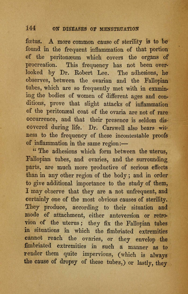 foetus. A more common cause of sterility is to be found in the frequent inflammation of that portion of the peritonaeum -which covers the organs of procreation. This frequency has not been over- looked by Dr. Robert Lee. The adhesions, he observes, between the ovarian and the Fallopian tubes, which are so frequently met with in examin- ing the bodies of women of different ages and con- ditions, prove that slight attacks of inflammation of the peritonseal coat of the ovaria are not of rare occurrence, and that their presence is seldom dis- covered during life. Dr. Carswell also bears wit- ness to the frequency of these incontestable proofs of inflammation in the same region:— The adhesions which form between the uterus, Fallopian tubes, and ovaries, and the surrounding parts, are much more productive of serious effects than in any other region of the body ; and in order to give additional importance to the study of them, I may observe that they are a not unfrequent, and certainly one of the most obvious causes of sterility. They produce, according to their situation and mode of attachment, either anteversion or retro- vion of the uterus; they fix the Fallopian tubes in situations in which the fimbriated extremities cannot reach the ovaries, or they envelop the fimbriated extremities in such a manner as to render them quite impervious, (which is always the cause of dropsy of these tubes,) or lastly, they