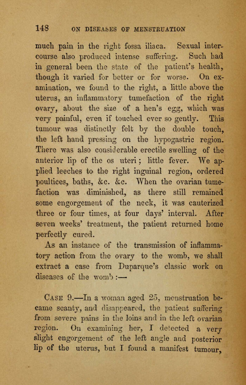 much pain in the right fossa iliaca. Sexual inter- course also produced intense suffering. Such had in general been the state of the patient's health, though it varied for better or for worse. On ex- amination, we found to the right, a little above the uterus, an inflammatory tumefaction of the right ovary, about the size of a hen's egg, which was very painful, even if touched ever so gently. This tumour was distinctly felt by the double touch, the left hand pressing on the hypogastric region. There was also considerable erectile swelling of the anterior lip of the os uteri; little fever. We ap- plied leeches to the right inguinal region, ordered poultices, baths, &c. &c. When the ovarian tume- faction was diminished, as there still remained some engorgement of the neck, it was cauterized three or four times, at four days' interval. After seven weeks' treatment, the patient returned home perfectly cured. As an instance of the transmission of inflamma- tory action from the ovary to the womb, we shall extract a case from Duparque's classic work on diseases of the womb :— Case 9.—In a woman aged 25, menstruation be- came scanty, and disappeared, the patient suffering from severe pains in the Ioin3 and in the left ovarian region. On examining her, I defected a very slight engorgement of the left angle and posterior lip of the uterus, but I found a manifest tumour,