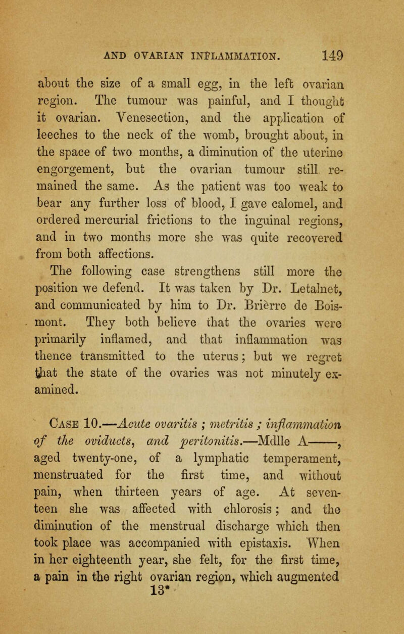 about the size of a small egg, in the left ovarian region. The tumour was painful, and I thought it ovarian. Venesection, and the application of leeches to the neck of the womb, brought about, in the space of two months, a diminution of the uterine engorgement, but the ovarian tumour still re- mained the same. As the patient was too weak to bear any further loss of blood, I gave calomel, and ordered mercurial frictions to the inguinal regions, and in two months more she was quite recovered from both affections. The following case strengthens still more the position we defend. It was taken by Dr. Letalnet, and communicated by him to Dr. Brierre de Bois- mont. They both believe that the ovaries were primarily inflamed, and that inflammation was thence transmitted to the uterus; but we regret #iat the state of the ovaries was not minutely ex- amined. Case 10.—Acute ovaritis ; metritis ; inflammation of the oviducts, and peritonitis.—Mdlle A , aged twenty-one, of a lymphatic temperament, menstruated for the first time, and without pain, when thirteen years of age. At seven- teen she was affected with chlorosis; and the diminution of the menstrual discharge which then took place was accompanied with epistaxis. When in her eighteenth year, she felt, for the first time, a pain in the right ovarian region, which augmented 13*