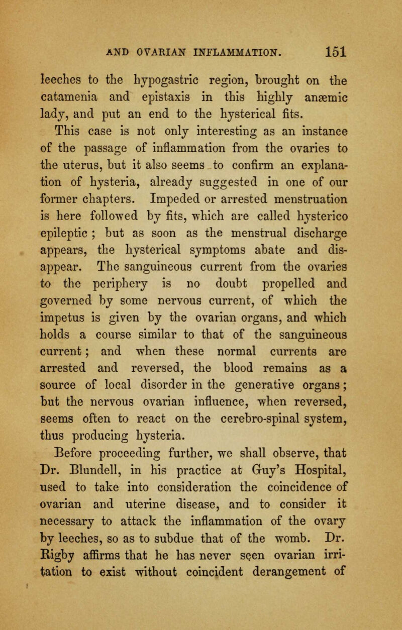 leeches to the hypogastric region, brought on the catamenia and epistaxis in this highly anaemic lady, and put an end to the hysterical fits. This case is not only interesting as an instance of the passage of inflammation from the ovaries to the uterus, but it also seems to confirm an explana- tion of hysteria, already suggested in one of our former chapters. Impeded or arrested menstruation is here followed by fits, 'which are called hysterico epileptic ; but as soon as the menstrual discharge appears, the hysterical symptoms abate and dis- appear. The sanguineous current from the ovaries to the periphery is no doubt propelled and governed by some nervous current, of which the impetus is given by the ovarian organs, and which holds a course similar to that of the sanguineous current; and when these normal currents are arrested and reversed, the blood remains as a source of local disorder in the generative organs; but the nervous ovarian influence, when reversed, seems often to react on the cerebro-spinal system, thus producing hysteria. Before proceeding further, we shall observe, that Dr. Blundell, in his practice at Guy's Hospital, used to take into consideration the coincidence of ovarian and uterine disease, and to consider it necessary to attack the inflammation of the ovary by leeches, so as to subdue that of the womb. Dr. Rigby affirms that he has never se.en ovarian irri- tation to exist without coincident derangement of