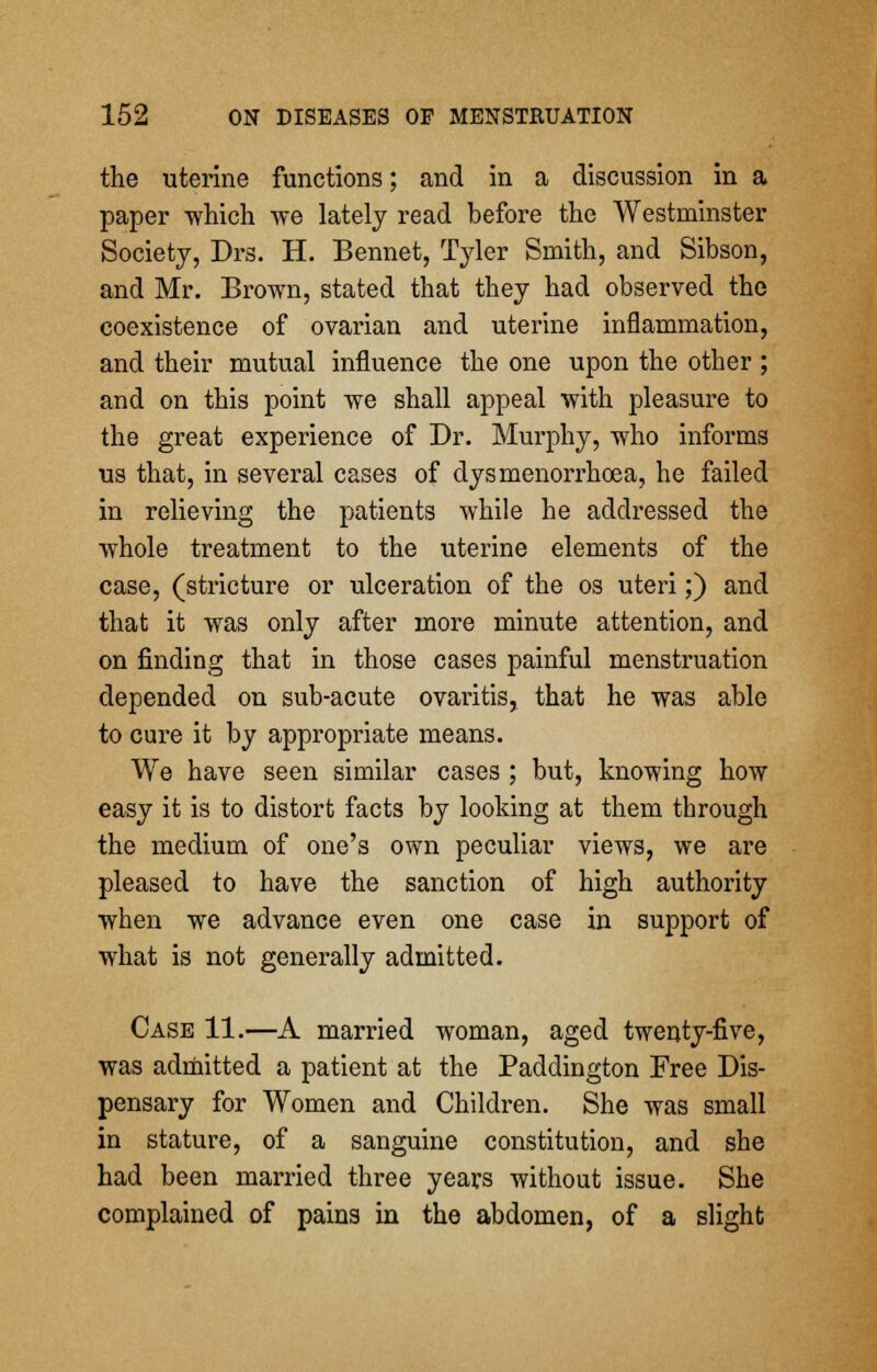 the uterine functions; and in a discussion in a paper -which we lately read before the Westminster Society, Drs. H. Bennet, Tyler Smith, and Sibson, and Mr. Brown, stated that they had observed the coexistence of ovarian and uterine inflammation, and their mutual influence the one upon the other ; and on this point we shall appeal with pleasure to the great experience of Dr. Murphy, who informs us that, in several cases of dysmenorrhoea, he failed in relieving the patients while he addressed the whole treatment to the uterine elements of the case, (stricture or ulceration of the os uteri;) and that it was only after more minute attention, and on finding that in those cases painful menstruation depended on sub-acute ovaritis, that he was able to cure it by appropriate means. We have seen similar cases ; but, knowing how easy it is to distort facts by looking at them through the medium of one's own peculiar views, we are pleased to have the sanction of high authority when we advance even one case in support of what is not generally admitted. Case 11.—A married woman, aged twenty-five, was admitted a patient at the Paddington Free Dis- pensary for Women and Children. She was small in stature, of a sanguine constitution, and she had been married three years without issue. She complained of pains in the abdomen, of a slight