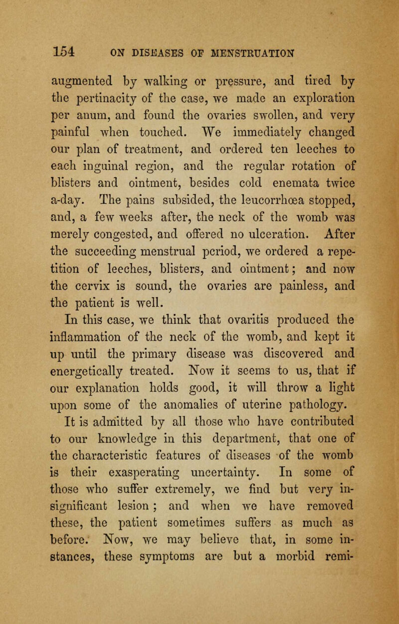augmented by walking or pressure, and tired by the pertinacity of the case, we made an exploration per anum, and found the ovaries swollen, and very painful when touched. We immediately changed our plan of treatment, and ordered ten leeches to each inguinal region, and the regular rotation of blisters and ointment, besides cold enemata twice a-day. The pains subsided, the leucorrhoea stopped, and, a few weeks after, the neck of the womb was merely congested, and offered no ulceration. After the succeeding menstrual period, we ordered a repe- tition of leeches, blisters, and ointment; and now the cervix is sound, the ovaries are painless, and the patient is well. In this case, we think that ovaritis produced the inflammation of the neck of the womb, and kept it up until the primary disease was discovered and energetically treated. Now it seems to us, that if our explanation holds good, it will throw a light upon some of the anomalies of uterine pathology. It is admitted by all those who have contributed to our knowledge in this department, that one of the characteristic features of diseases of the womb is their exasperating uncertainty. In some of those who suffer extremely, we find but very in- significant lesion ; and when we have removed these, the patient sometimes suffers as much as before. Now, we may believe that, in some in- stances, these symptoms are but a morbid remi-