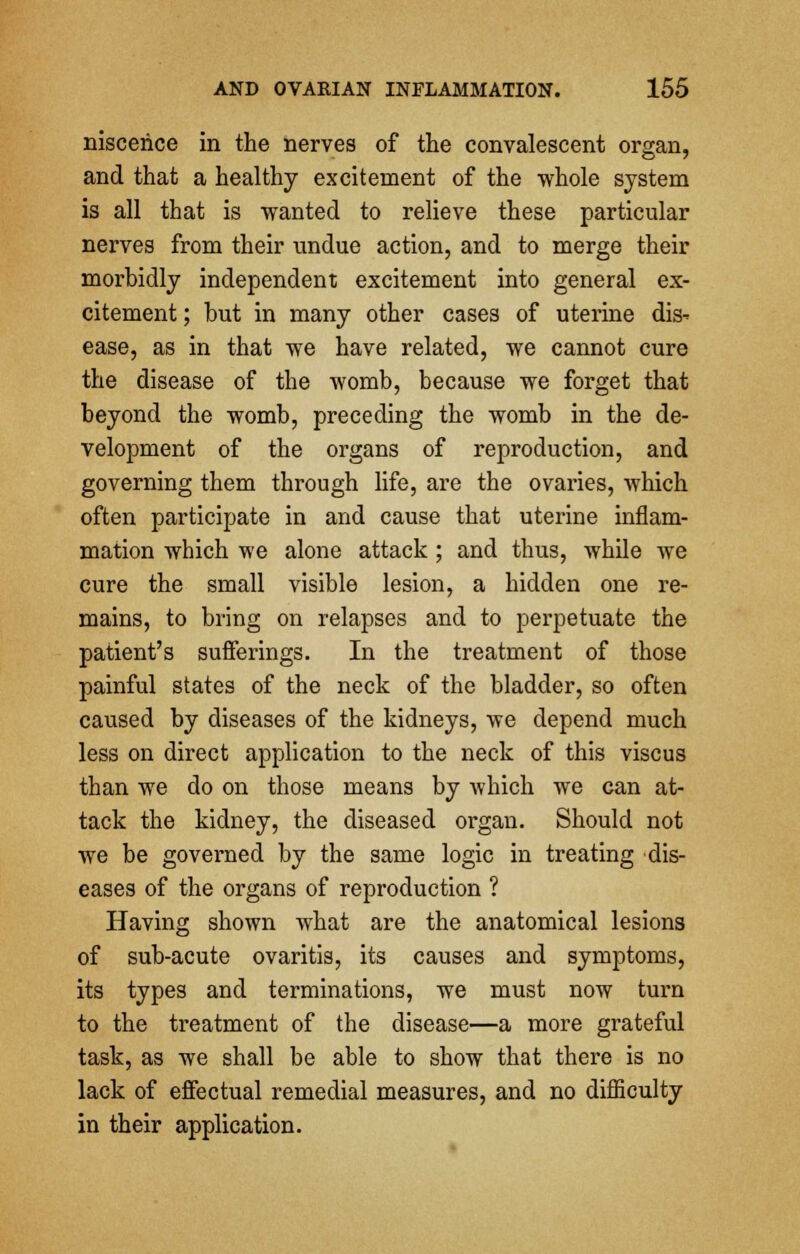 niscehce in the nerves of the convalescent organ, and that a healthy excitement of the whole system is all that is wanted to relieve these particular nerves from their undue action, and to merge their morbidly independent excitement into general ex- citement ; hut in many other cases of uterine dis- ease, as in that we have related, we cannot cure the disease of the womb, because we forget that beyond the womb, preceding the womb in the de- velopment of the organs of reproduction, and governing them through life, are the ovaries, which often participate in and cause that uterine inflam- mation which we alone attack ; and thus, while we cure the small visible lesion, a hidden one re- mains, to bring on relapses and to perpetuate the patient's sufferings. In the treatment of those painful states of the neck of the bladder, so often caused by diseases of the kidneys, we depend much less on direct application to the neck of this viscus than we do on those means by which we can at- tack the kidney, the diseased organ. Should not we be governed by the same logic in treating dis- eases of the organs of reproduction ? Having shown what are the anatomical lesions of sub-acute ovaritis, its causes and symptoms, its types and terminations, we must now turn to the treatment of the disease—a more grateful task, as we shall be able to show that there is no lack of effectual remedial measures, and no difficulty in their application.