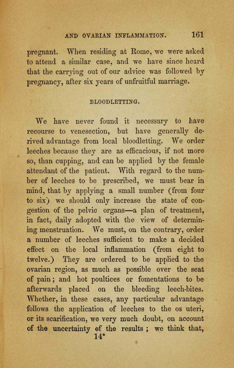 pregnant. When residing at Rome, we were asked to attend a similar case, and we have since heard that the carrying out of our advice was followed by pregnancy, after six years of unfruitful marriage. BLOODLETTING. We have never found it necessary to have recourse to venesection, but have generally de- rived advantage from local bloodletting. We order leeches because they are as efficacious, if not more so, than cupping, and can be applied by the female attendant of the patient. With regard to the num- ber of leeches to be prescribed, Ave must bear in mind, that by applying a small number (from four to six) we should only increase the state of con- gestion of the pelvic organs—a plan of treatment, in fact, daily adopted with the view of determin- ing menstruation. We must, on the contrary, order a number of leeches sufficient to make a decided effect on the local inflammation (from eight to twelve.) They are ordered to be applied to the ovarian region, as much as possible over the seat of pain; and hot poultices or fomentations to be afterwards placed on the bleeding leech-bites. Whether, in these cases, any particular advantage follows the application of leeches to the os uteri, or its scarification, we very much doubt, on account of the uncertainty of the results ; we think that, 14*