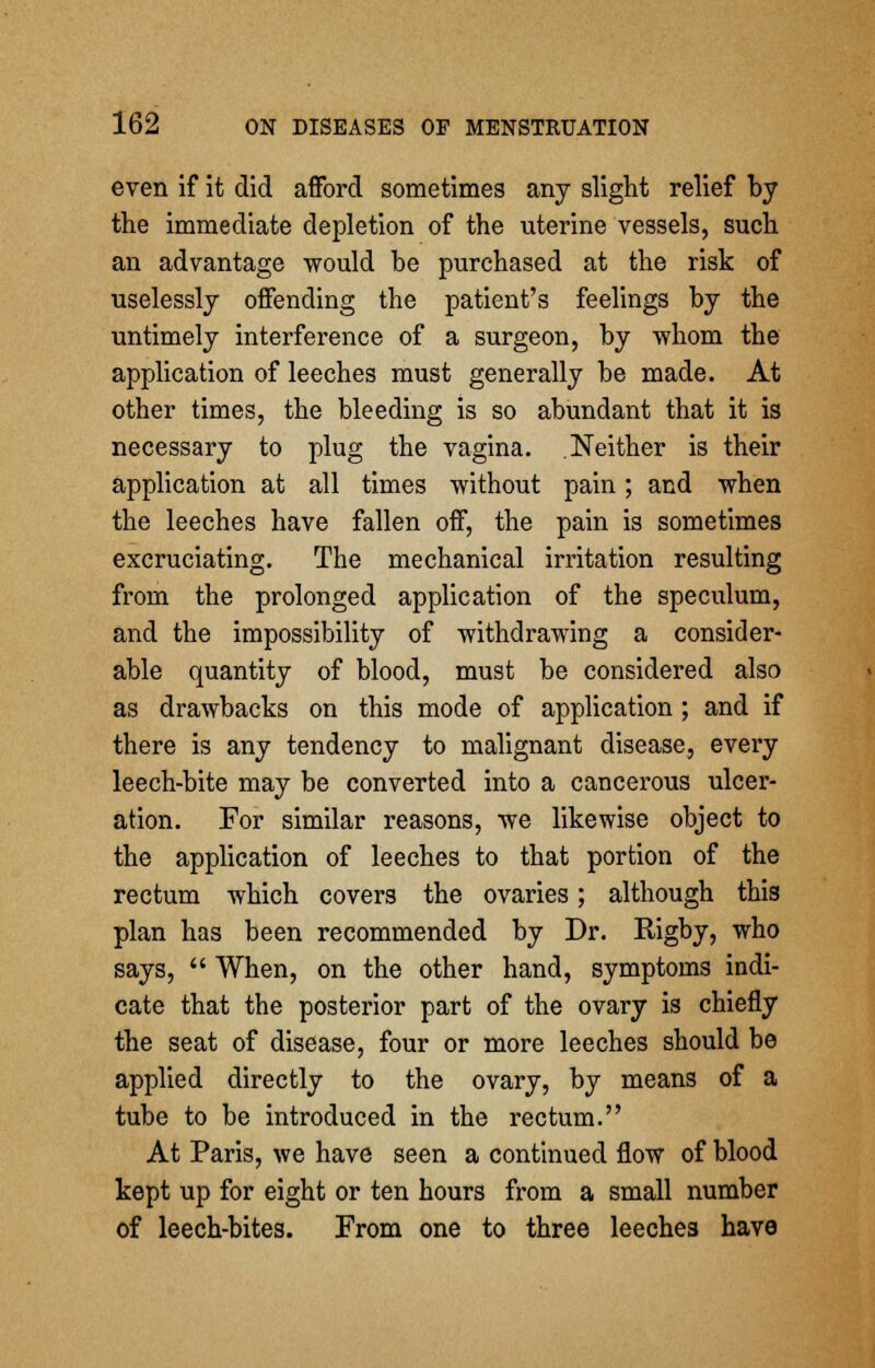 even if it did afford sometimes any slight relief by the immediate depletion of the uterine vessels, such an advantage would be purchased at the risk of uselessly offending the patient's feelings by the untimely interference of a surgeon, by whom the application of leeches must generally be made. At other times, the bleeding is so abundant that it is necessary to plug the vagina. Neither is their application at all times without pain; and when the leeches have fallen off, the pain is sometimes excruciating. The mechanical irritation resulting from the prolonged application of the speculum, and the impossibility of withdrawing a consider- able quantity of blood, must be considered also as drawbacks on this mode of application ; and if there is any tendency to malignant disease, every leech-bite may be converted into a cancerous ulcer- ation. For similar reasons, we likewise object to the application of leeches to that portion of the rectum which covers the ovaries; although this plan has been recommended by Dr. Rigby, who says,  When, on the other hand, symptoms indi- cate that the posterior part of the ovary is chiefly the seat of disease, four or more leeches should be applied directly to the ovary, by means of a tube to be introduced in the rectum. At Paris, we have seen a continued flow of blood kept up for eight or ten hours from a small number of leech-bites. From one to three leeches have