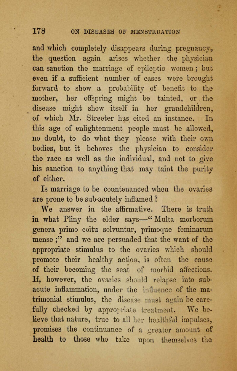 and which completely disappears during pregnancy, the question again arises whether the physician can sanction the marriage of epileptic -women ; but even if a sufficient number of cases were brought forward to show a probability of benefit to the mother, her offspring might be tainted, or the disease might show itself in her grandchildren, of which Mr. Streeter has cited an instance. In this age of enlightenment people must be allowed, no doubt, to do what they please with their own bodies, but it behoves the physician to consider the race as well as the individual, and not to give his sanction to anything that may taint the purity of either. Is marriage to be countenanced when the ovaries are prone to be sub-acutely inflamed ? We answer in the affirmative. There is truth in what Pliny the elder says— Multa morborum genera primo coitu solvuntur, primoque feminarum mense ; and we are persuaded that the want of the appropriate stimulus to the ovaries which should promote their healthy action, i3 often the cause of their becoming the seat of morbid affections. If, however, the ovaries should relapse into sub- acute inflammation, under the influence of the ma- trimonial stimulus, the disease must again be care- fully checked by appropriate treatment. We be- lieve that nature, true to all her healthful impulses, promises the continuance of a greater amount of health to those who take upon themselves the