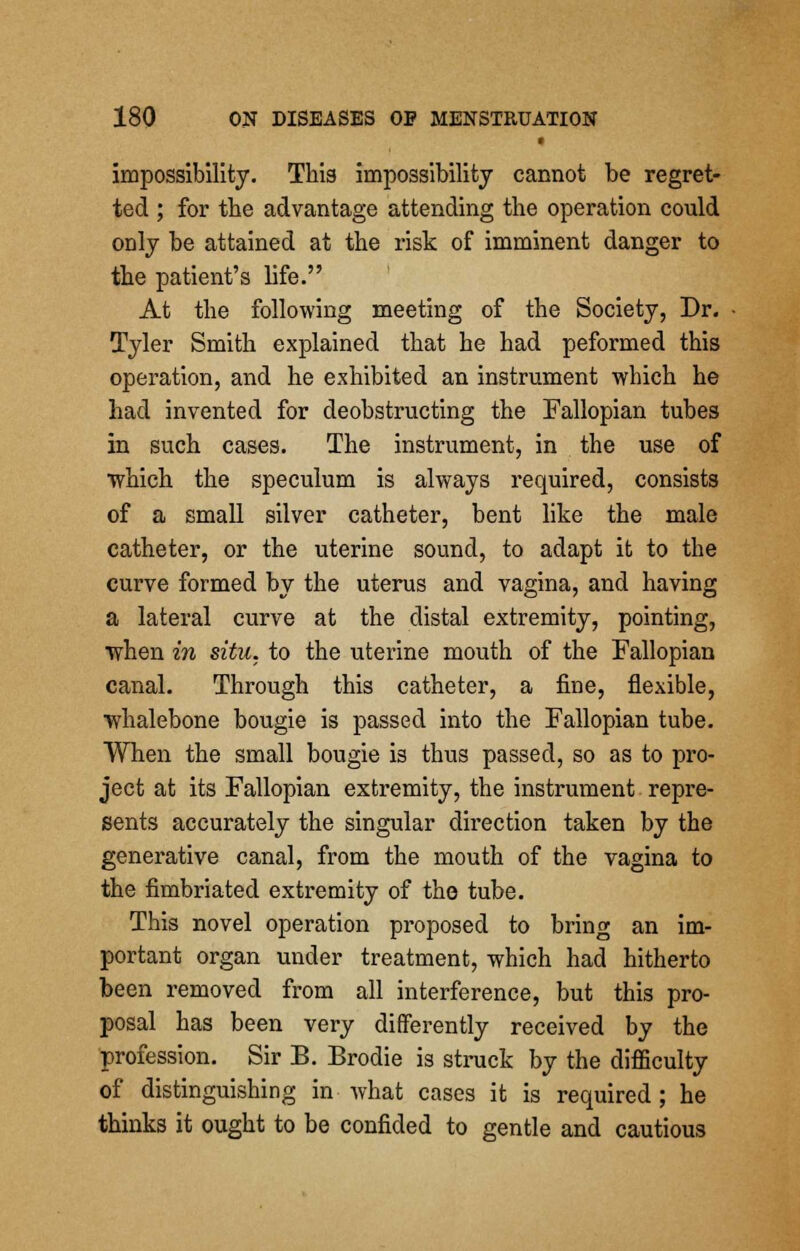 impossibility. This impossibility cannot be regret- ted ; for the advantage attending the operation could only be attained at the risk of imminent danger to the patient's life. At the following meeting of the Society, Dr. Tyler Smith explained that he had peformed this operation, and he exhibited an instrument which he had invented for deobstructing the Fallopian tubes in such cases. The instrument, in the use of •which the speculum is always required, consists of a small silver catheter, bent like the male catheter, or the uterine sound, to adapt it to the curve formed by the uterus and vagina, and having a lateral curve at the distal extremity, pointing, when in situ, to the uterine mouth of the Fallopian canal. Through this catheter, a fine, flexible, whalebone bougie is passed into the Fallopian tube. When the small bougie is thus passed, so as to pro- ject at its Fallopian extremity, the instrument repre- sents accurately the singular direction taken by the generative canal, from the mouth of the vagina to the fimbriated extremity of the tube. This novel operation proposed to bring an im- portant organ under treatment, which had hitherto been removed from all interference, but this pro- posal has been very differently received by the profession. Sir B. Brodie is struck by the difficulty of distinguishing in what cases it is required; he thinks it ought to be confided to gentle and cautious