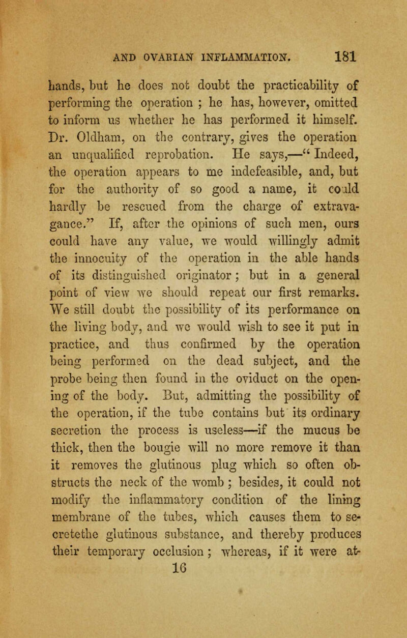 Lands, but he does not doubt the practicability of performing the operation ; he has, however, omitted to inform us whether he has performed it himself. Dr. Oldham, on the contrary, gives the operation an unqualified reprobation. He says,— Indeed, the operation appears to me indefeasible, and, but for the authority of so good a name, it could hardly be rescued from the charge of extrava- gance. If, after the opinions of such men, ours could have any value, we would willingly admit the innocuity of the operation in the able hands of its distinguished originator; but in a general point of view we should repeat our first remarks. We still doubt the possibility of its performance on the living body, and we would wish to see it put in practice, and thus confirmed by the operation being performed on the dead subject, and the probe being then found in the oviduct on the open- ing of the body. But, admitting the possibility of the operation, if the tube contains but its ordinary secretion the process is useless—if the mucus be thick, then the bougie will no more remove it than it removes the glutinous plug which so often ob- structs the neck of the womb ; besides, it could not modify the inflammatory condition of the lining membrane of the tubes, which causes them to se- cretethe glutinous substance, and thereby produces their temporary occlusion ; whereas, if it were at* 16