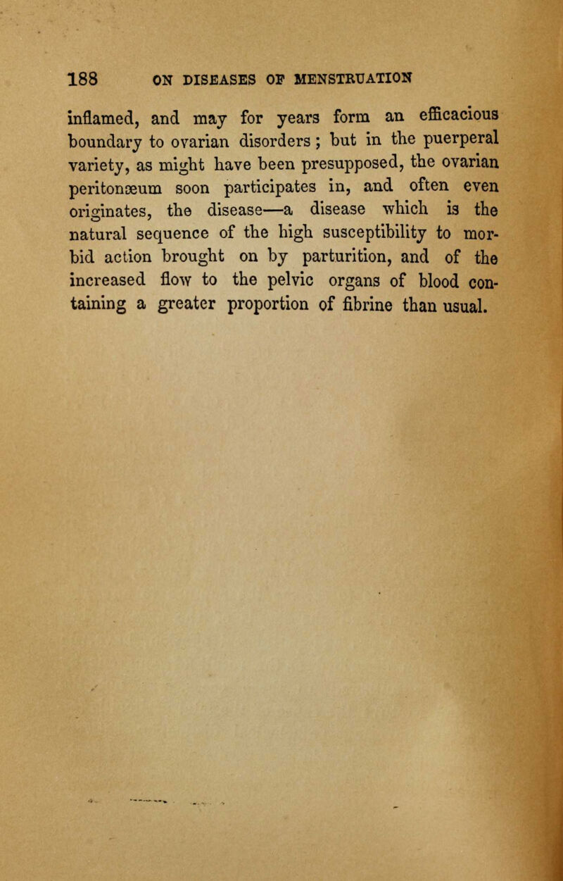 inflamed, and may for years form an efficacious boundary to ovarian disorders; but in the puerperal variety, as might have been presupposed, the ovarian peritonaeum soon participates in, and often even originates, the disease—a disease which is the natural sequence of the high susceptibility to mor- bid action brought on by parturition, and of the increased flow to the pelvic organs of blood con- taining a greater proportion of fibrine than usual.