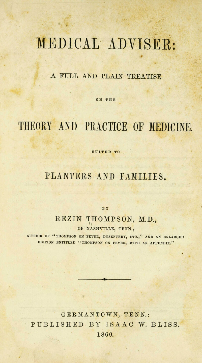 MEDICAL ADYISER: A FULL AND PLAIN TREATISE ON THE THEORY AND PRACTICE OF MEDICINE. SUITED TO PLANTERS AND FAMILIES. BY REZIN THOMPSON. M.D., OF NASHVILLE, TENN., AUTHOR OF THOMPSON ON FEVER, DYSENTERT, ETC., AND AN ENLARGED EDITION ENTITLED THOMPSON ON FEVER, WITH AN APPENDIX. -«•>- GERMANTOWN, TENN.: PUBLISHED BY ISAAC W. BLISS 1860.