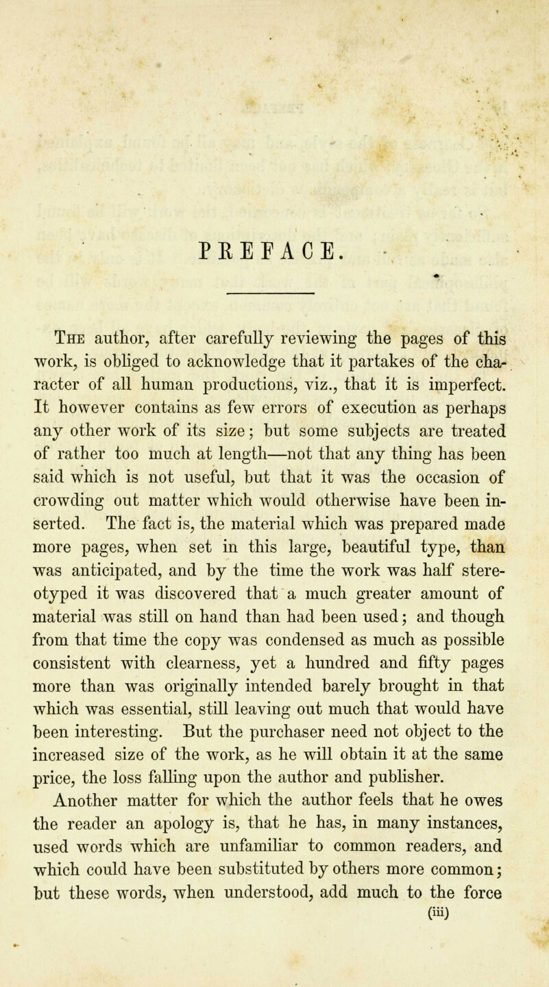 PREFACE. The author, after carefully reviewing the pages of this work, is obliged to acknowledge that it partakes of the cha- racter of all human productions, viz., that it is imperfect. It however contains as few errors of execution as perhaps any other work of its size; but some subjects are treated of rather too much at length—not that any thing has been said which is not useful, but that it was the occasion of crowding out matter which would otherwise have been in- serted. The fact is, the material which was prepared made more pages, when set in this large, beautiful type, than was anticipated, and by the time the work was half stere- otyped it was discovered that a much greater amount of material was still on hand than had been used; and though from that time the copy was condensed as much as possible consistent with clearness, yet a hundred and fifty pages more than was originally intended barely brought in that which was essential, still leaving out much that would have been interesting. But the purchaser need not object to the increased size of the work, as he will obtain it at the same price, the loss failing upon the author and publisher. Another matter for which the author feels that he owes the reader an apology is, that he has, in many instances, used words which are unfamiliar to common readers, and which could have been substituted by others more common; but these words, when understood, add much to the force
