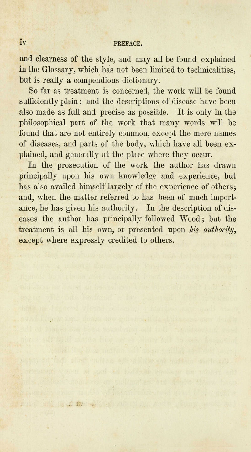 and clearness of the style, and may all be found explained in the Glossary, which has not been limited to technicalities, but is really a compendious dictionary. So far as treatment is concerned, the work will be found sufficiently plain; and the descriptions of disease have been also made as full and precise as possible. It is only in the philosophical part of the work that many words will be found that are not entirely common, except the mere names of diseases, and parts of the body, which have all been ex- plained, and generally at the place where they occur. In the prosecution of the work the author has drawn principally upon his own knowledge and experience, but has also availed himself largely of the experience of others; and, when the matter referred to has been of much import- ance, he has given his authority. In the description of dis- eases the author has principally followed Wood; but the treatment is all his own, or presented upon his authority, except where expressly credited to others.