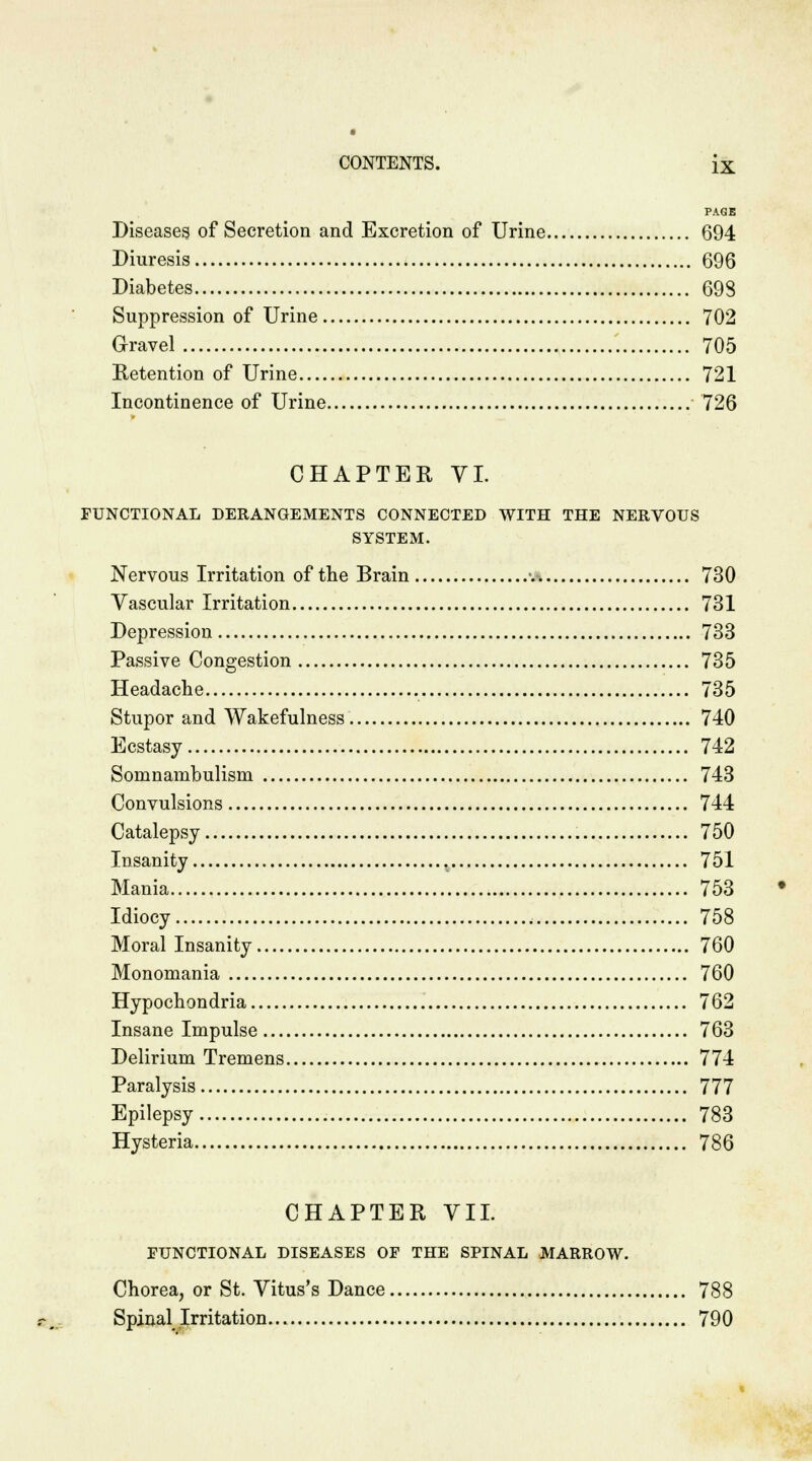 PAGE Diseases of Secretion and Excretion of Urine 694 Diuresis 696 Diabetes 693 Suppression of Urine 702 Gravel 705 Retention of Urine 721 Incontinence of Urine 726 CHAPTER VI. FUNCTIONAL DERANGEMENTS CONNECTED WITH THE NERVOUS SYSTEM. Nervous Irritation of the Brain -. 730 Vascular Irritation 731 Depression 733 Passive Congestion 735 Headache 735 Stupor and Wakefulness 740 Ecstasy 742 Somnambulism 743 Convulsions 744 Catalepsy 750 Insanity . 751 Mania 753 Idiocy 758 Moral Insanity 760 Monomania 760 Hypochondria 762 Insane Impulse 763 Delirium Tremens 774 Paralysis 777 Epilepsy 783 Hysteria 786 CHAPTER VII. FUNCTIONAL DISEASES OF THE SPINAL MARROW. Chorea, or St. Vitus's Dance 788 Spinal Irritation 790