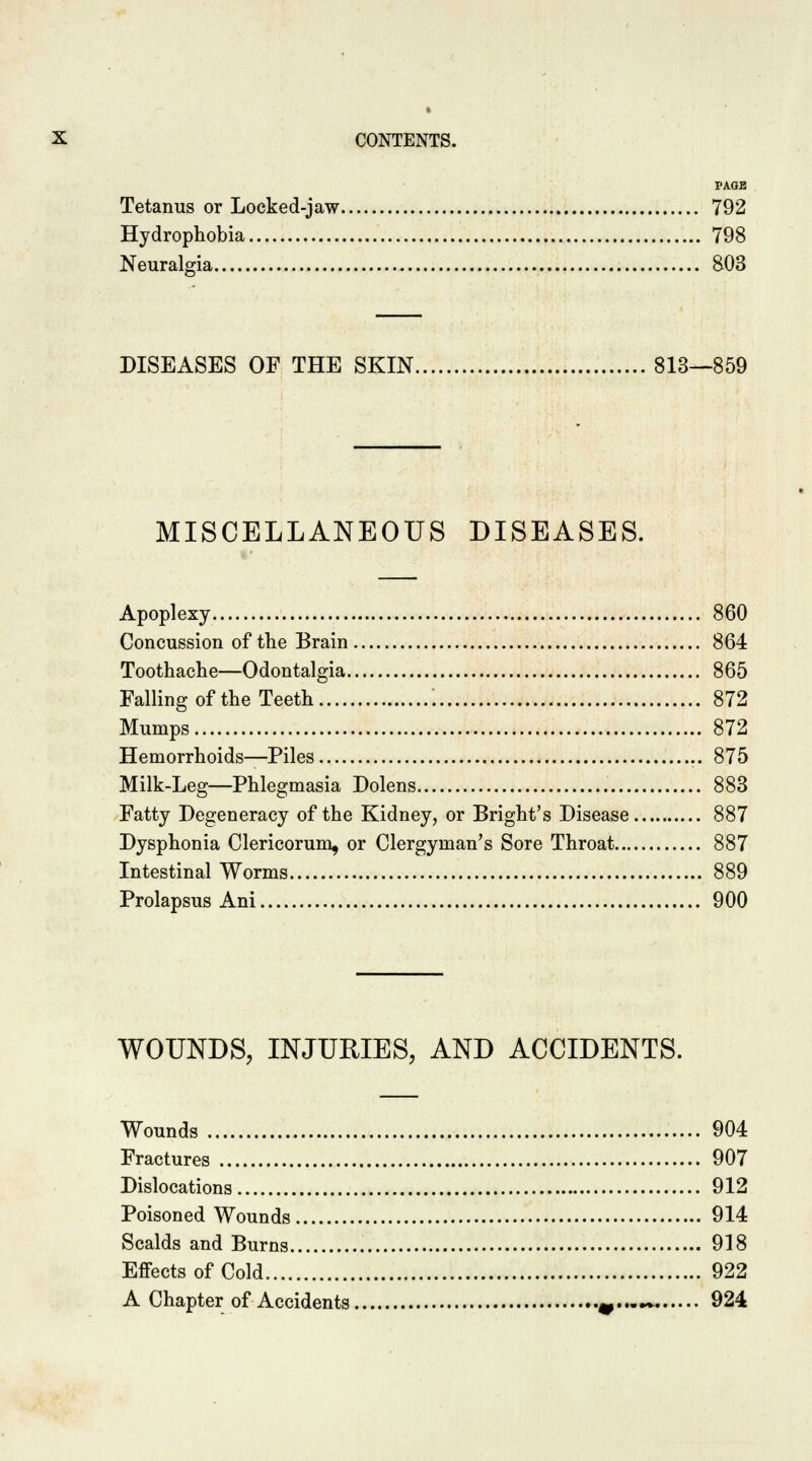 PAGE Tetanus or Locked-jaw 792 Hydrophobia 798 Neuralgia 803 DISEASES OF THE SKIN 813—859 MISCELLANEOUS DISEASES. Apoplexy 860 Concussion of the Brain 864 Toothache—Odontalgia 865 Falling of the Teeth \ 872 Mumps 872 Hemorrhoids—Piles 875 Milk-Leg—Phlegmasia Dolens 883 Fatty Degeneracy of the Kidney, or Bright's Disease 887 Dysphonia Clericorum, or Clergyman's Sore Throat 887 Intestinal Worms 889 Prolapsus Ani 900 WOUNDS, INJURIES, AND ACCIDENTS. Wounds 904 Fractures 907 Dislocations 912 Poisoned Wounds 914 Scalds and Burns 918 Effects of Cold 922 A Chapter of Accidents 9...~. 924