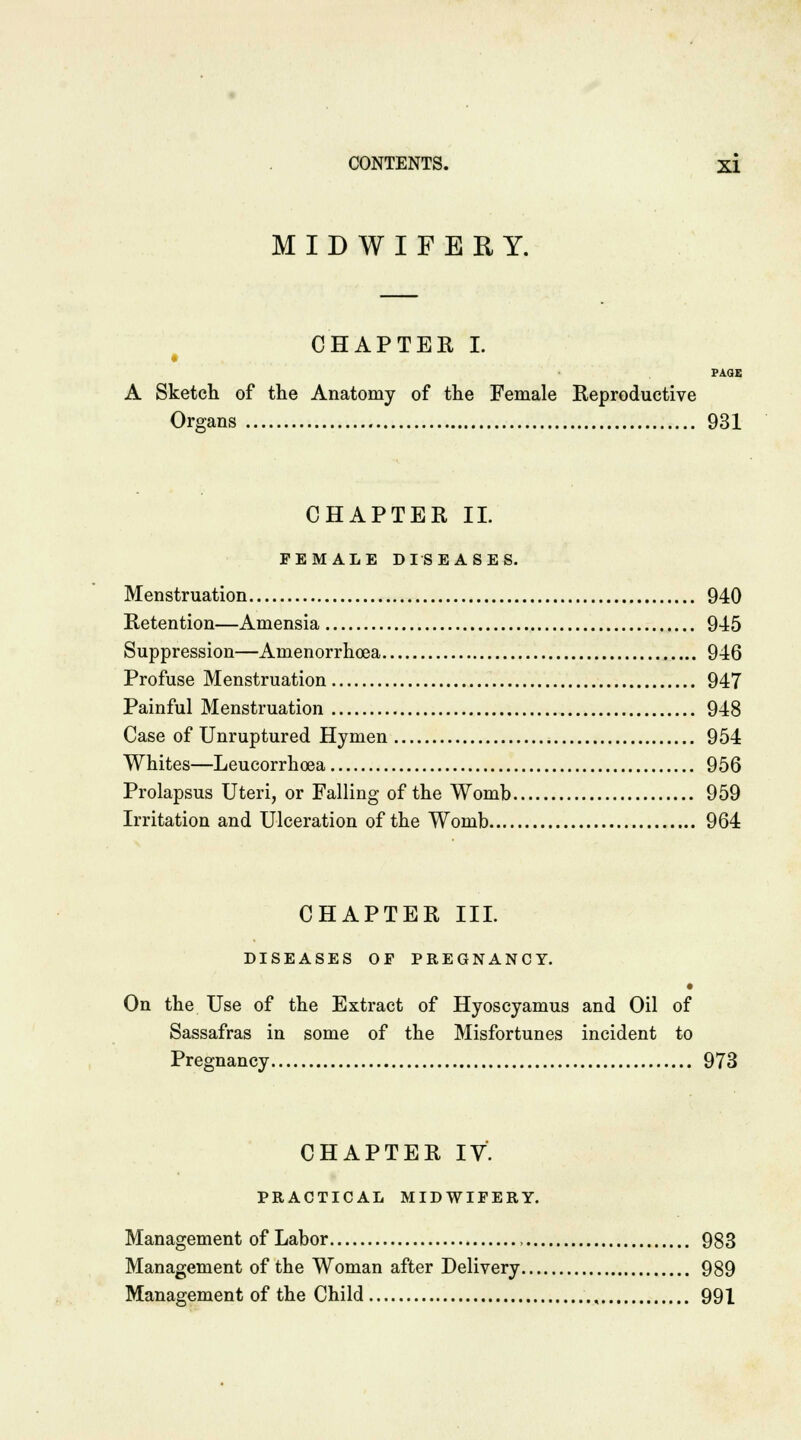 • MIDWIFERY. CHAPTER I. PAGE A Sketch of the Anatomy of the Female Reproductive Organs 931 CHAPTER II. FEMALE DISEASES. Menstruation 940 Retention—Amensia 945 Suppression—Amenorrhoea 946 Profuse Menstruation 947 Painful Menstruation 948 Case of Unruptured Hymen 954 Whites—Leucorrhoea 956 Prolapsus Uteri, or Falling of the Womb 959 Irritation and Ulceration of the Womb 964 CHAPTER III. DISEASES OF PREGNANCY. On the Use of the Extract of Hyoscyamus and Oil of Sassafras in some of the Misfortunes incident to Pregnancy 973 CHAPTER IV. PRACTICAL MIDWIFERY. Management of Labor , 983 Management of the Woman after Delivery 989 Management of the Child , 991