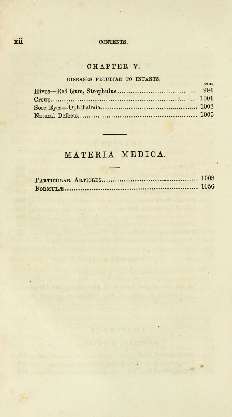 CHAPTER V. DISEASES PECULIAR TO INFANTS. PAGE Hives—Red-G-um, Strophulus 994 Croup 1001 Sore Eyes—Ophthalmia 1002 Natural Defects 1005 MATERIA MEDICA. Particular Articles 1008 Formulae 1°^6