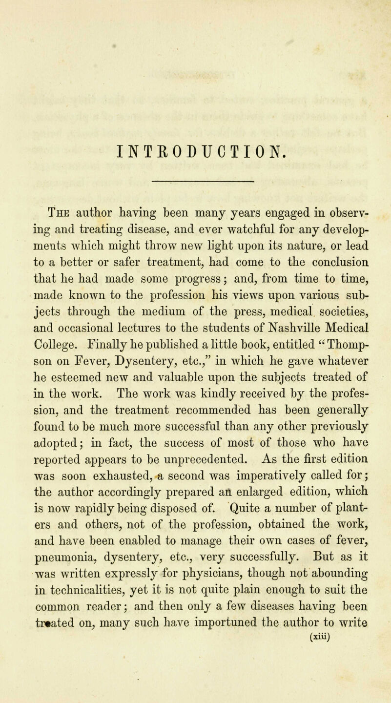 INTRODUCTION. The author having been many years engaged in observ- ing and treating disease, and ever watchful for any develop- ments which might throw new light upon its nature, or lead to a better or safer treatment, had come to the conclusion that he had made some progress; and, from time to time, made known to the profession his views upon various sub- jects through the medium of the press, medical societies, and occasional lectures to the students of Nashville Medical College. Finally he published a little book, entitled  Thomp- son on Fever, Dysentery, etc., in which he gave whatever he esteemed new and valuable upon the subjects treated of in the work. The work was kindly received by the profes- sion, and the treatment recommended has been generally found to be much more successful than any other previously adopted; in fact, the success of most of those who have reported appears to be unprecedented. As the first edition was soon exhausted, a second was imperatively called for; the author accordingly prepared an enlarged edition, which is now rapidly being disposed of. Quite a number of plant- ers and others, not of the profession, obtained the work, and have been enabled to manage their own cases of fever, pneumonia, dysentery, etc., very successfully. But as it was written expressly for physicians, though not abounding in technicalities, yet it is not quite plain enough to suit the common reader; and then only a few diseases having been treated on, many such have importuned the author to write