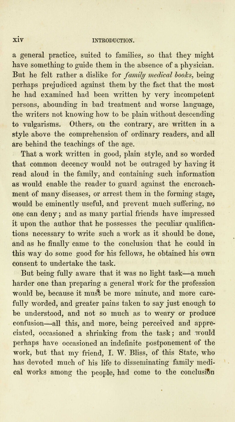 a general practice, suited to families, so that they might have something to guide them in the absence of a physician. But he felt rather a dislike for family medical books, being perhaps prejudiced against them by the fact that the most he had examined had been written by very incompetent persons, abounding in bad treatment and worse language, the writers not knowing how to be plain without descending to vulgarisms. Others, on the contrary, are written in a style above the comprehension of ordinary readers, and all are behind the teachings of the age. That a work written in good, plain style, and so worded that common decency would not be outraged by having it read aloud in the family, and containing such information as would enable the reader to guard against the encroach- ment of many diseases, or arrest them in the forming stage, would be eminently useful, and prevent much suffering, no one can deny; and as many partial friends have impressed it upon the author that he possesses the peculiar qualifica- tions necessary to write such a work as it should be done, and as he finally came to the conclusion that he could in this way do some good for his fellows, he obtained his own consent to undertake the task. But being fully aware that it was no light task—a much harder one than preparing a general work for the profession would be, because it musl be more minute, and more care- fully worded, and greater pains taken to say just enough to be understood, and not so much as to weary or produce confusion—all this, and more, being perceived and appre- ciated, occasioned a shrinking from the task; and would perhaps have occasioned an indefinite postponement of the work, but that my friend, I. W. Bliss, of this State, who has devoted much of his life to disseminating family medi- cal works among the people, had come to the conclusion